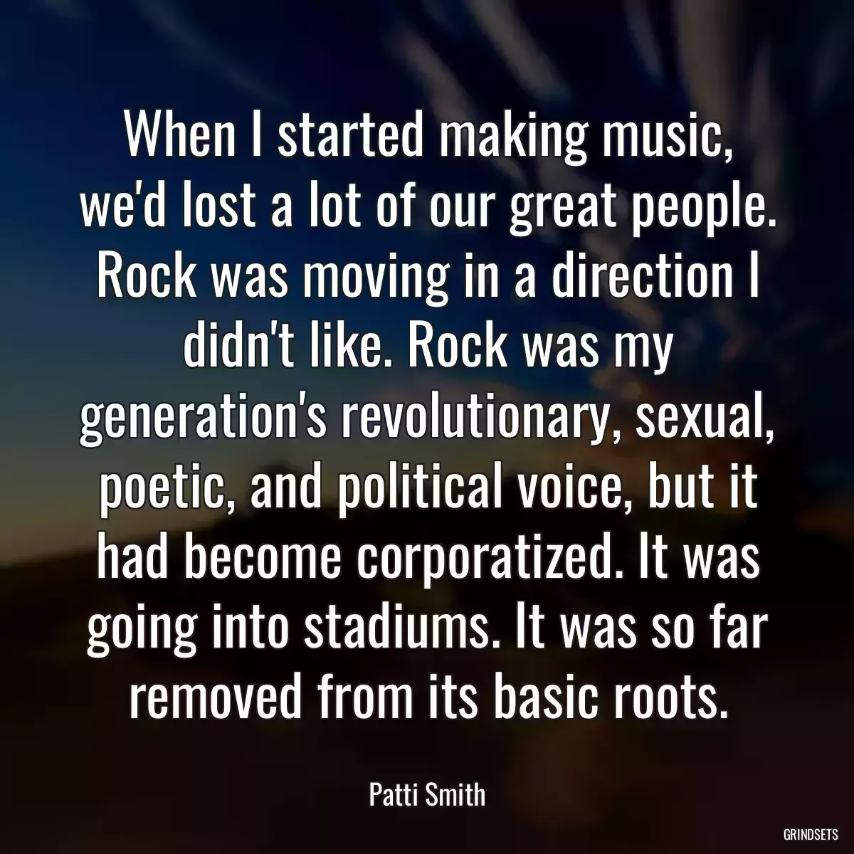 When I started making music, we\'d lost a lot of our great people. Rock was moving in a direction I didn\'t like. Rock was my generation\'s revolutionary, sexual, poetic, and political voice, but it had become corporatized. It was going into stadiums. It was so far removed from its basic roots.