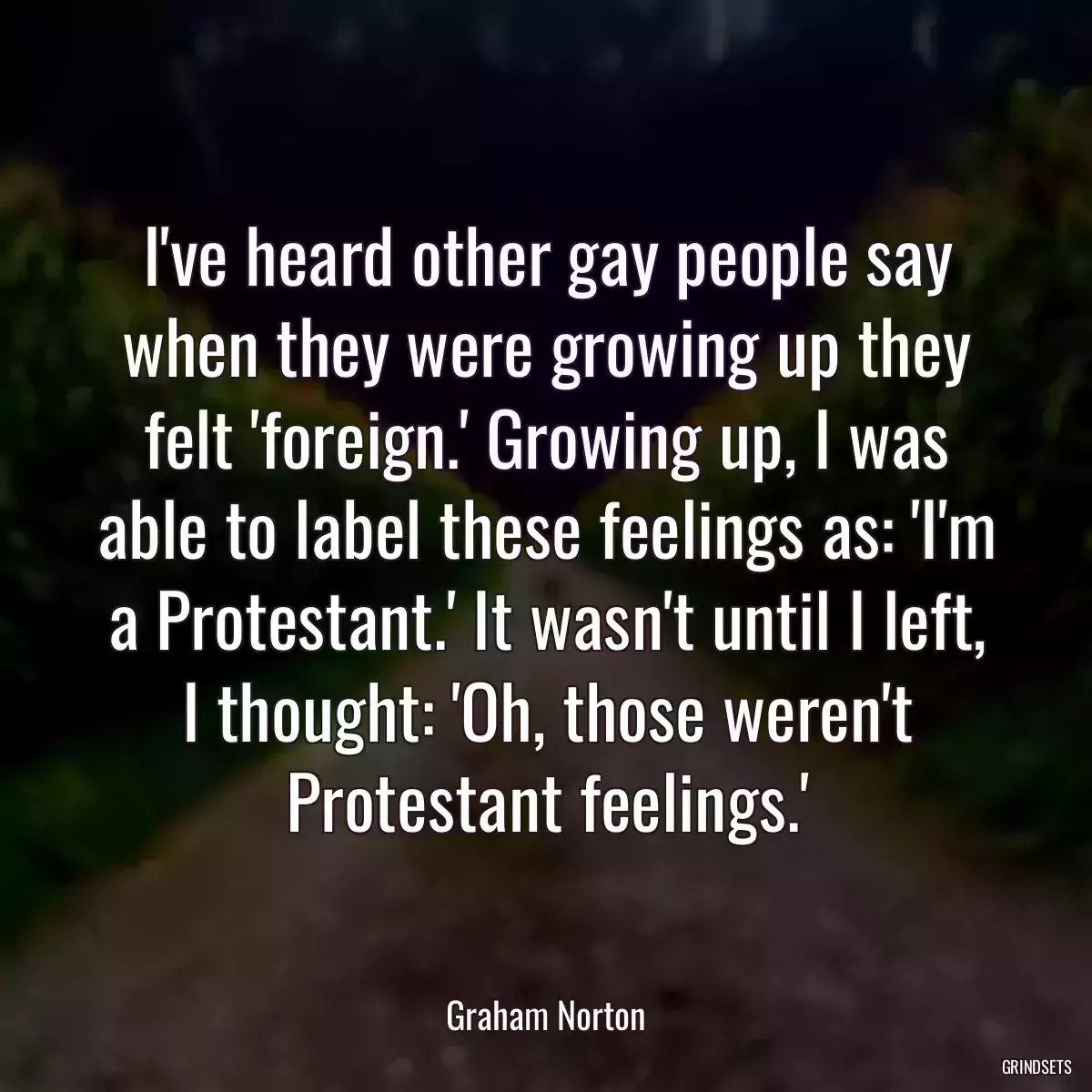 I\'ve heard other gay people say when they were growing up they felt \'foreign.\' Growing up, I was able to label these feelings as: \'I\'m a Protestant.\' It wasn\'t until I left, I thought: \'Oh, those weren\'t Protestant feelings.\'