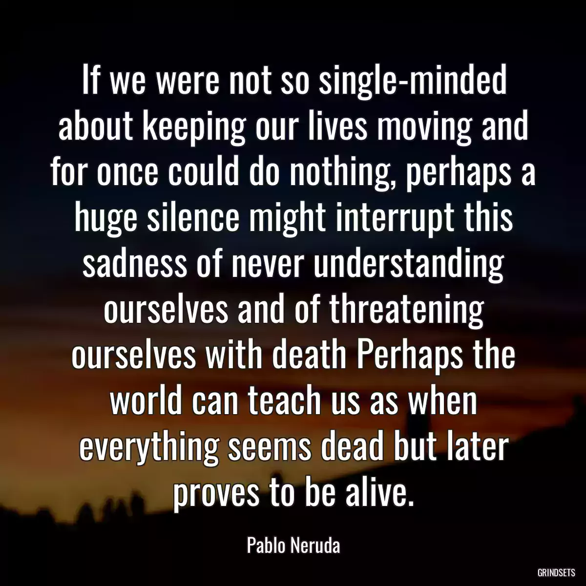 If we were not so single-minded about keeping our lives moving and for once could do nothing, perhaps a huge silence might interrupt this sadness of never understanding ourselves and of threatening ourselves with death Perhaps the world can teach us as when everything seems dead but later proves to be alive.