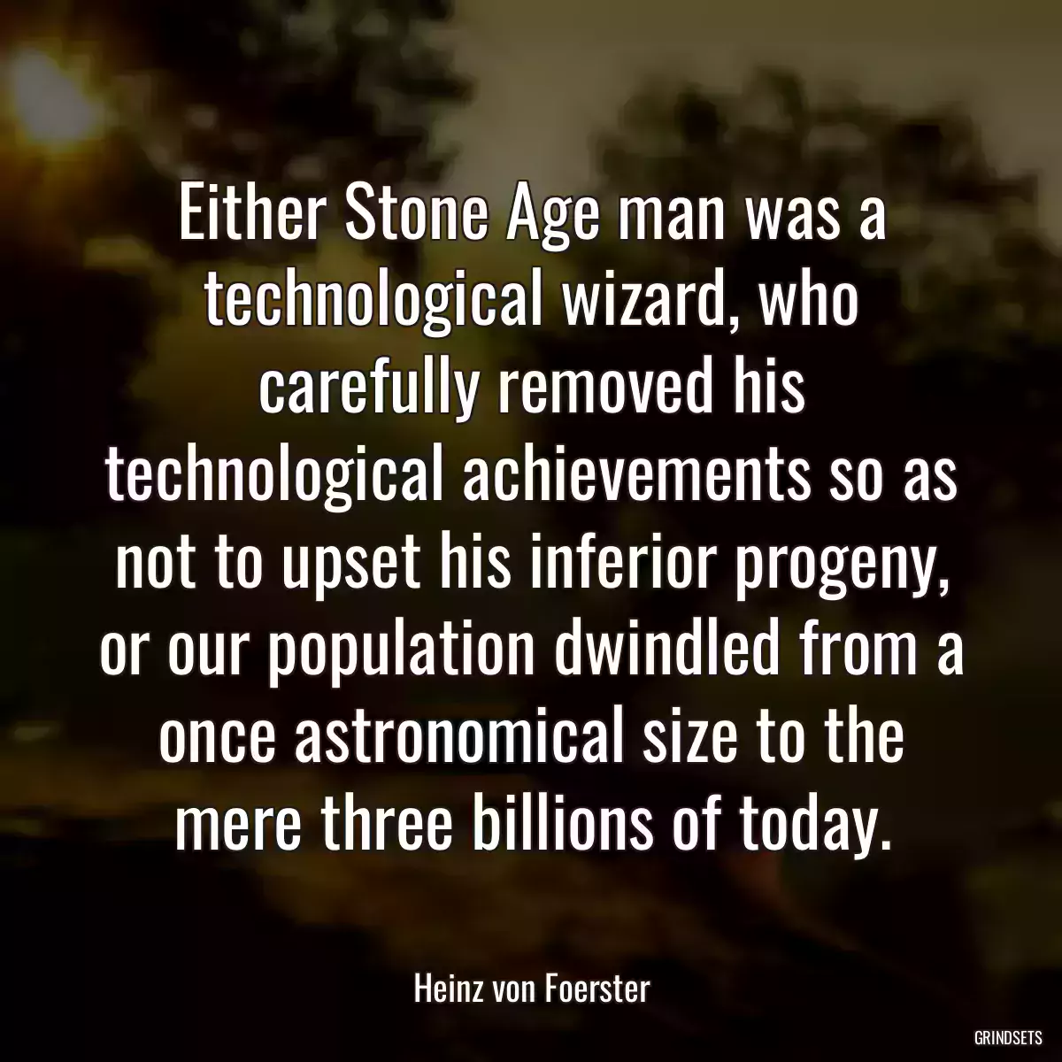 Either Stone Age man was a technological wizard, who carefully removed his technological achievements so as not to upset his inferior progeny, or our population dwindled from a once astronomical size to the mere three billions of today.