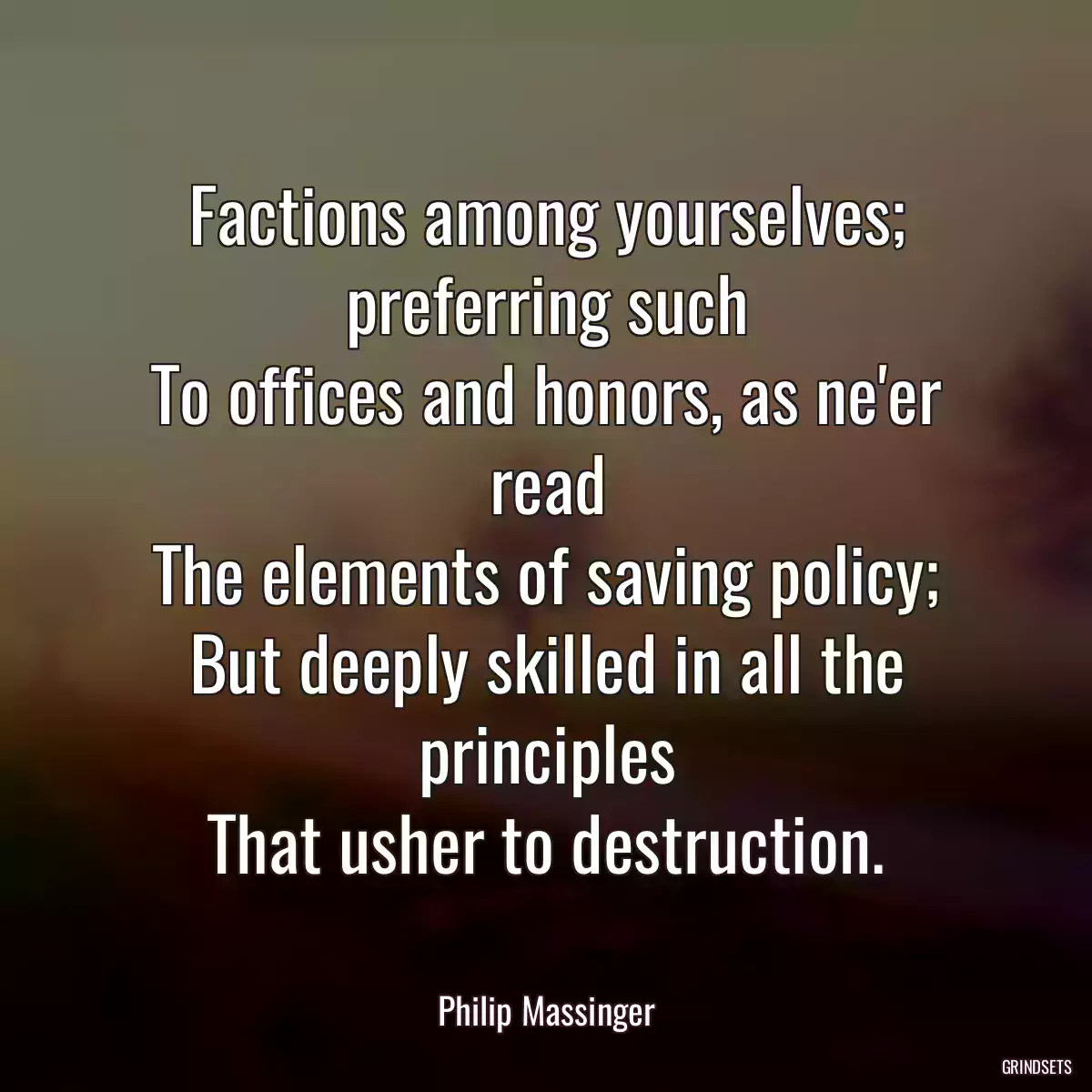 Factions among yourselves; preferring such
To offices and honors, as ne\'er read
The elements of saving policy;
But deeply skilled in all the principles
That usher to destruction.