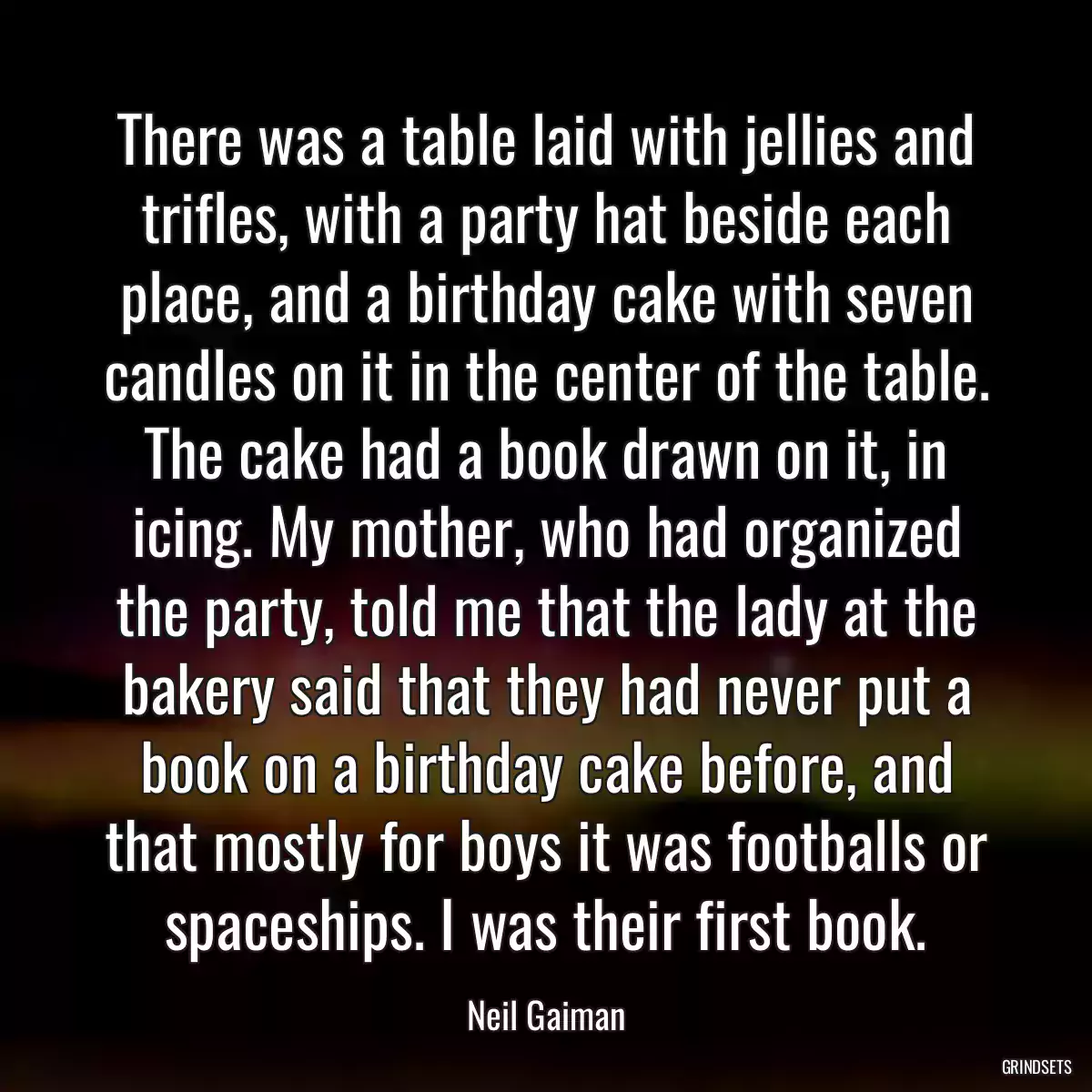 There was a table laid with jellies and trifles, with a party hat beside each place, and a birthday cake with seven candles on it in the center of the table. The cake had a book drawn on it, in icing. My mother, who had organized the party, told me that the lady at the bakery said that they had never put a book on a birthday cake before, and that mostly for boys it was footballs or spaceships. I was their first book.