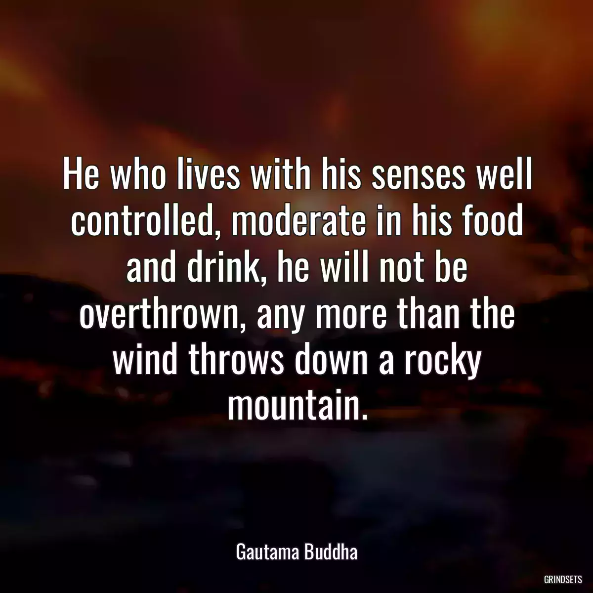 He who lives with his senses well controlled, moderate in his food and drink, he will not be overthrown, any more than the wind throws down a rocky mountain.