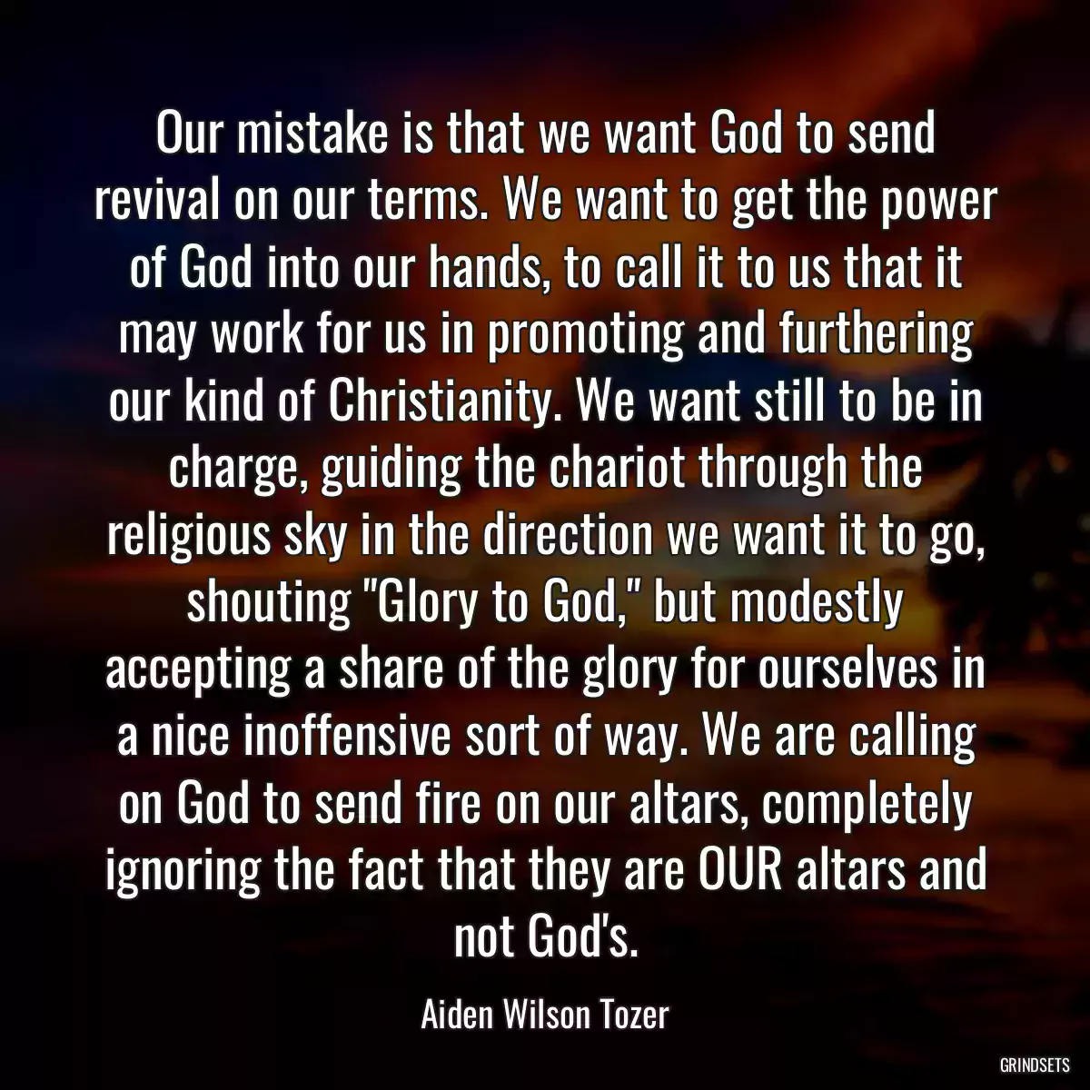 Our mistake is that we want God to send revival on our terms. We want to get the power of God into our hands, to call it to us that it may work for us in promoting and furthering our kind of Christianity. We want still to be in charge, guiding the chariot through the religious sky in the direction we want it to go, shouting \