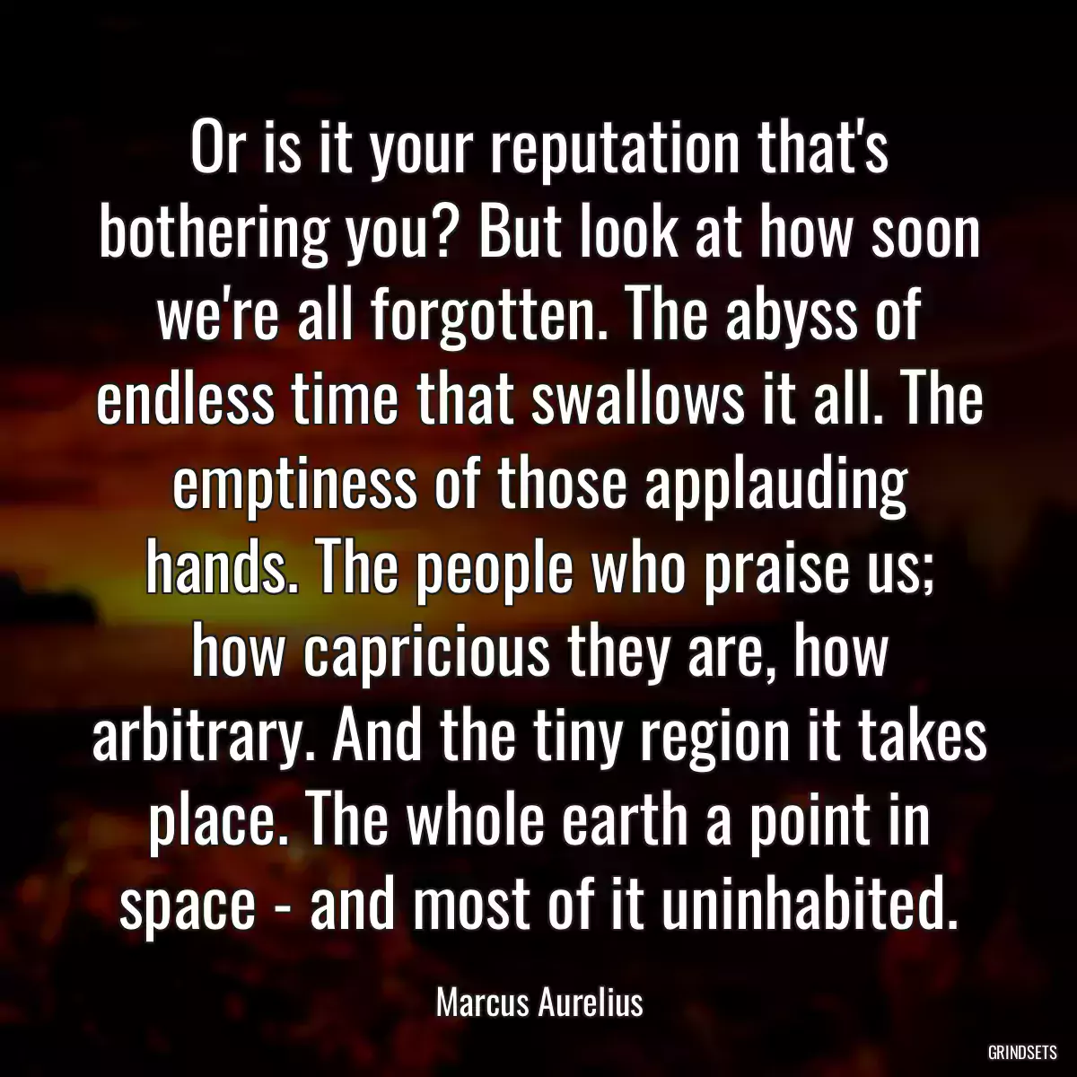 Or is it your reputation that\'s bothering you? But look at how soon we\'re all forgotten. The abyss of endless time that swallows it all. The emptiness of those applauding hands. The people who praise us; how capricious they are, how arbitrary. And the tiny region it takes place. The whole earth a point in space - and most of it uninhabited.