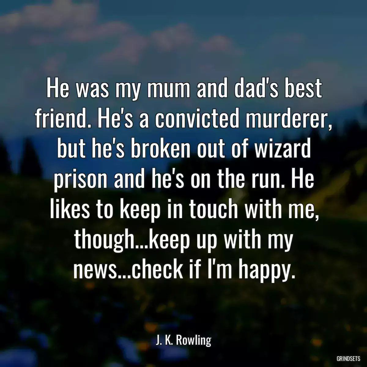 He was my mum and dad\'s best friend. He\'s a convicted murderer, but he\'s broken out of wizard prison and he\'s on the run. He likes to keep in touch with me, though...keep up with my news...check if I\'m happy.