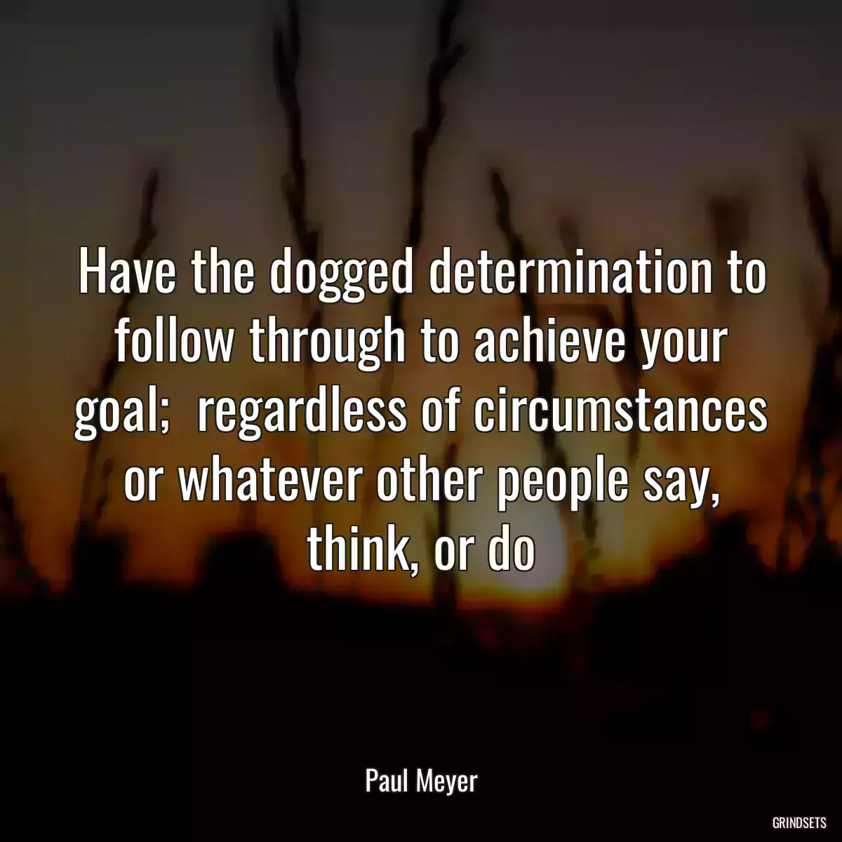 Have the dogged determination to follow through to achieve your goal;  regardless of circumstances or whatever other people say, think, or do