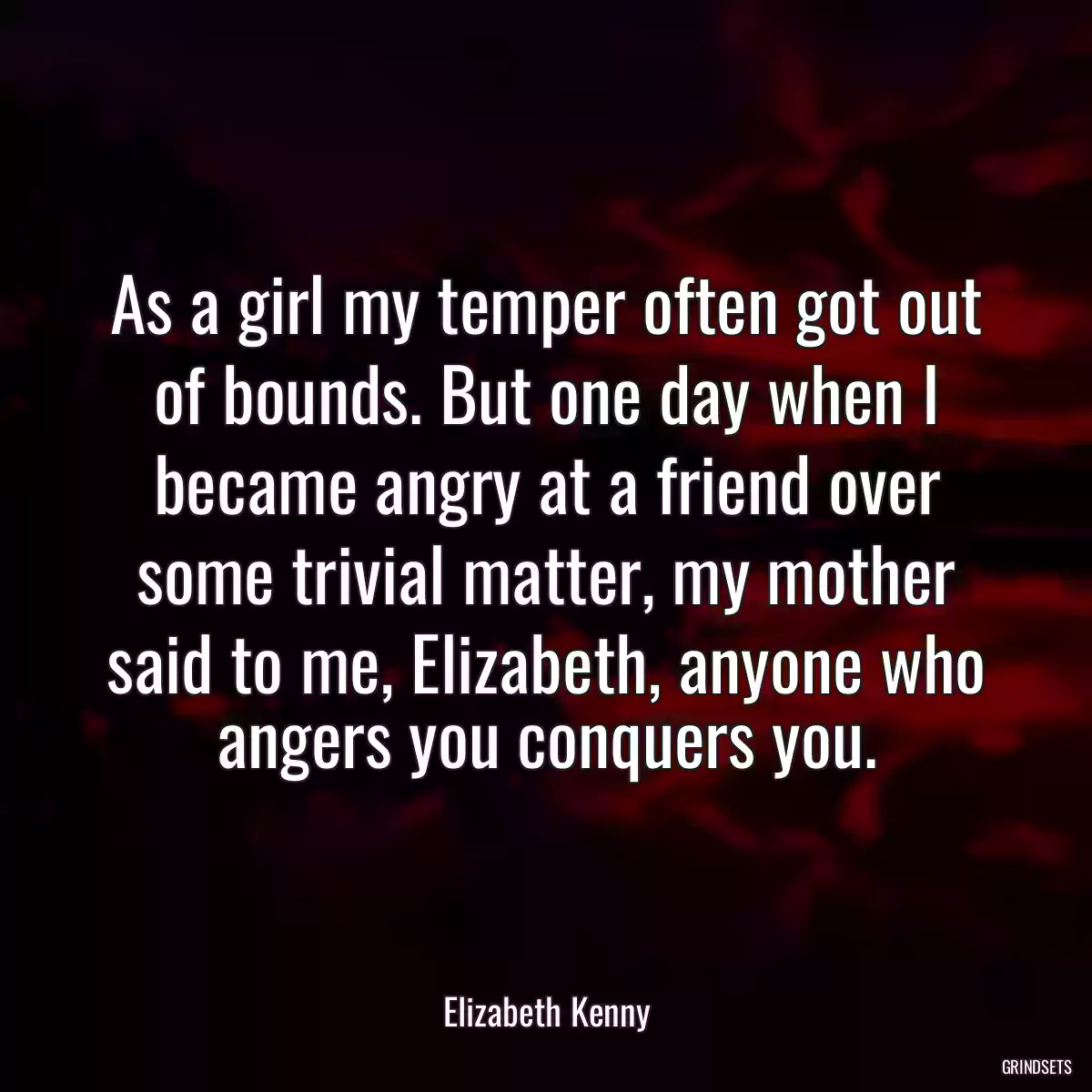 As a girl my temper often got out of bounds. But one day when I became angry at a friend over some trivial matter, my mother said to me, Elizabeth, anyone who angers you conquers you.