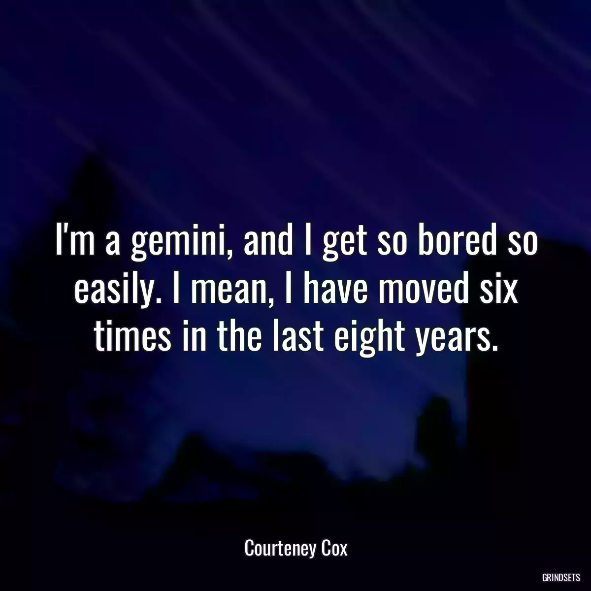 I\'m a gemini, and I get so bored so easily. I mean, I have moved six times in the last eight years.