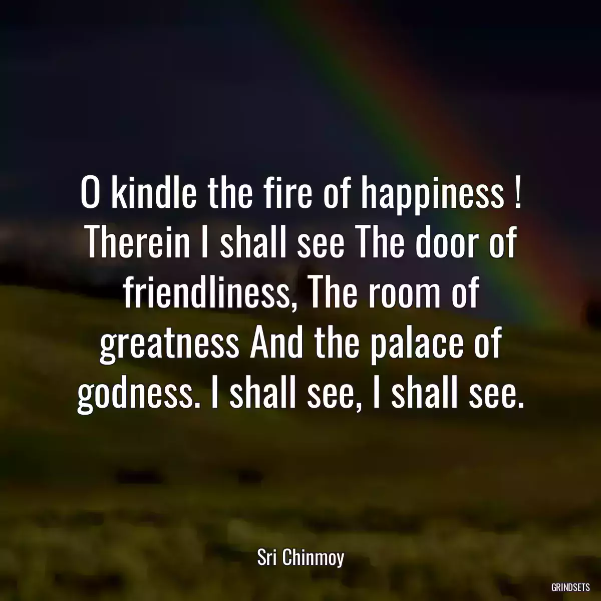 O kindle the fire of happiness ! Therein I shall see The door of friendliness, The room of greatness And the palace of godness. I shall see, I shall see.
