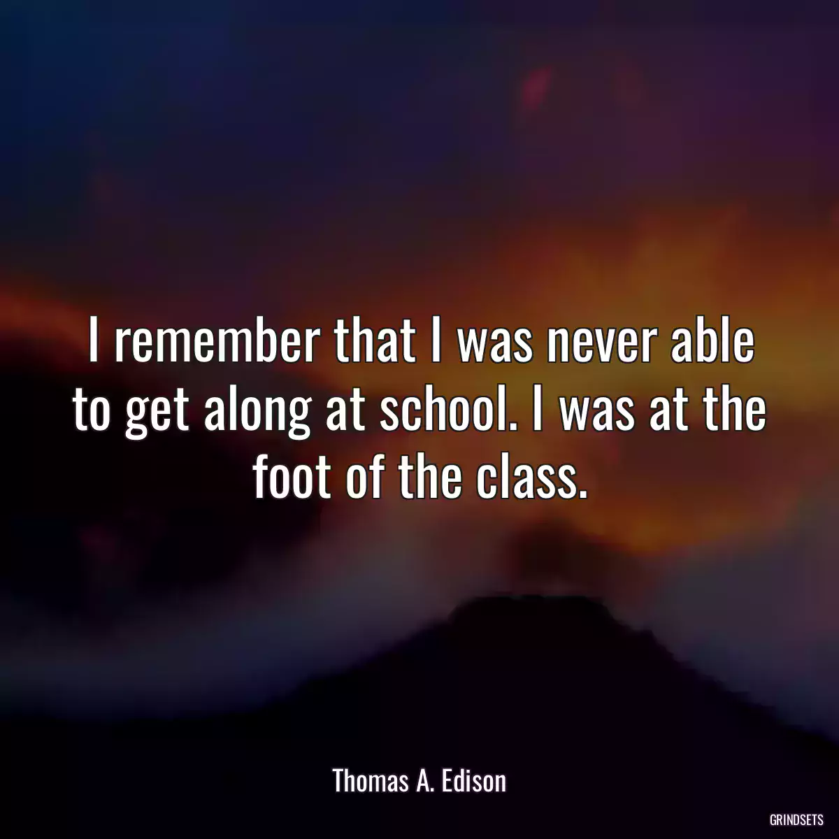 I remember that I was never able to get along at school. I was at the foot of the class.