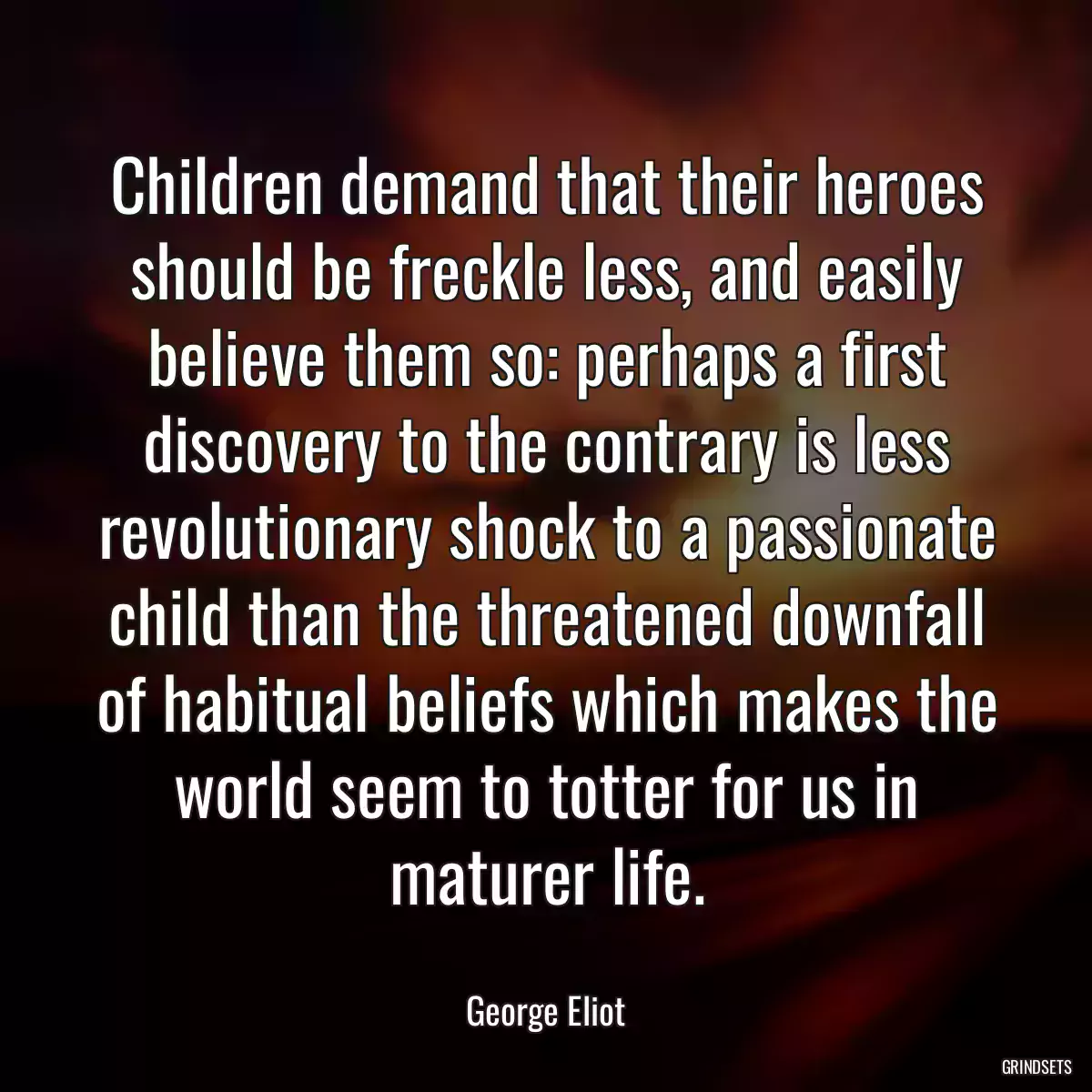 Children demand that their heroes should be freckle less, and easily believe them so: perhaps a first discovery to the contrary is less revolutionary shock to a passionate child than the threatened downfall of habitual beliefs which makes the world seem to totter for us in maturer life.