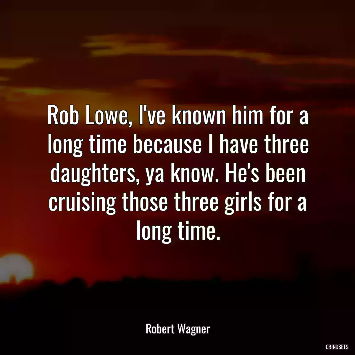 Rob Lowe, I\'ve known him for a long time because I have three daughters, ya know. He\'s been cruising those three girls for a long time.