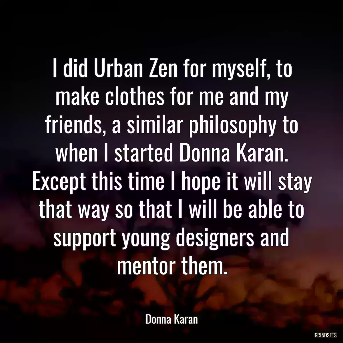 I did Urban Zen for myself, to make clothes for me and my friends, a similar philosophy to when I started Donna Karan. Except this time I hope it will stay that way so that I will be able to support young designers and mentor them.