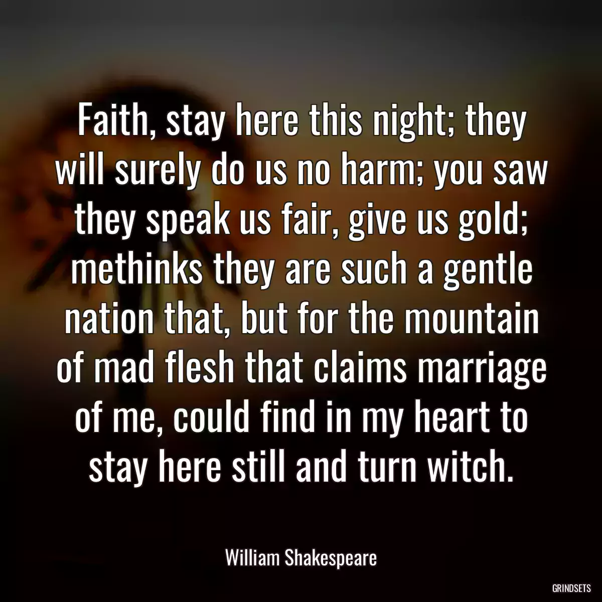 Faith, stay here this night; they will surely do us no harm; you saw they speak us fair, give us gold; methinks they are such a gentle nation that, but for the mountain of mad flesh that claims marriage of me, could find in my heart to stay here still and turn witch.