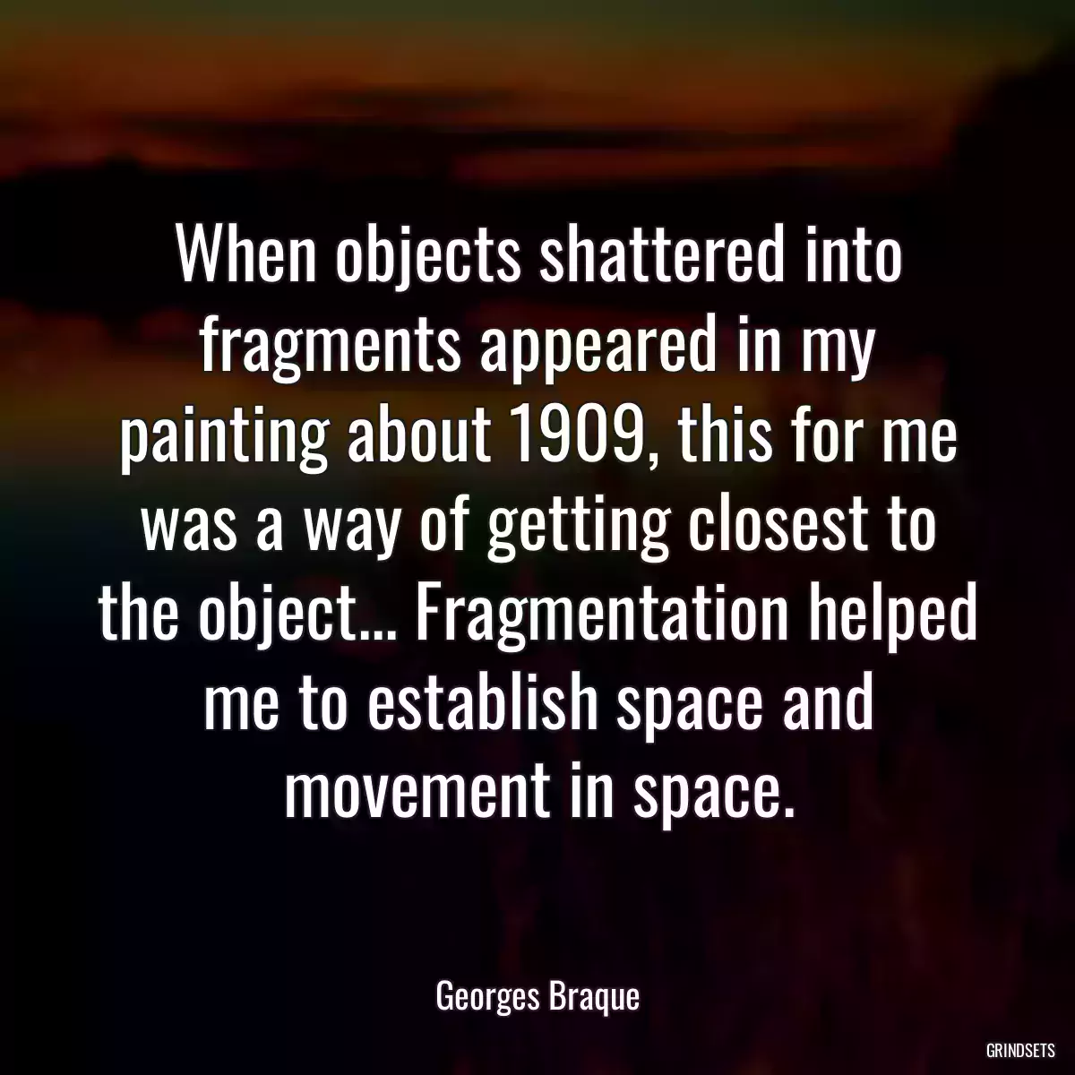 When objects shattered into fragments appeared in my painting about 1909, this for me was a way of getting closest to the object... Fragmentation helped me to establish space and movement in space.