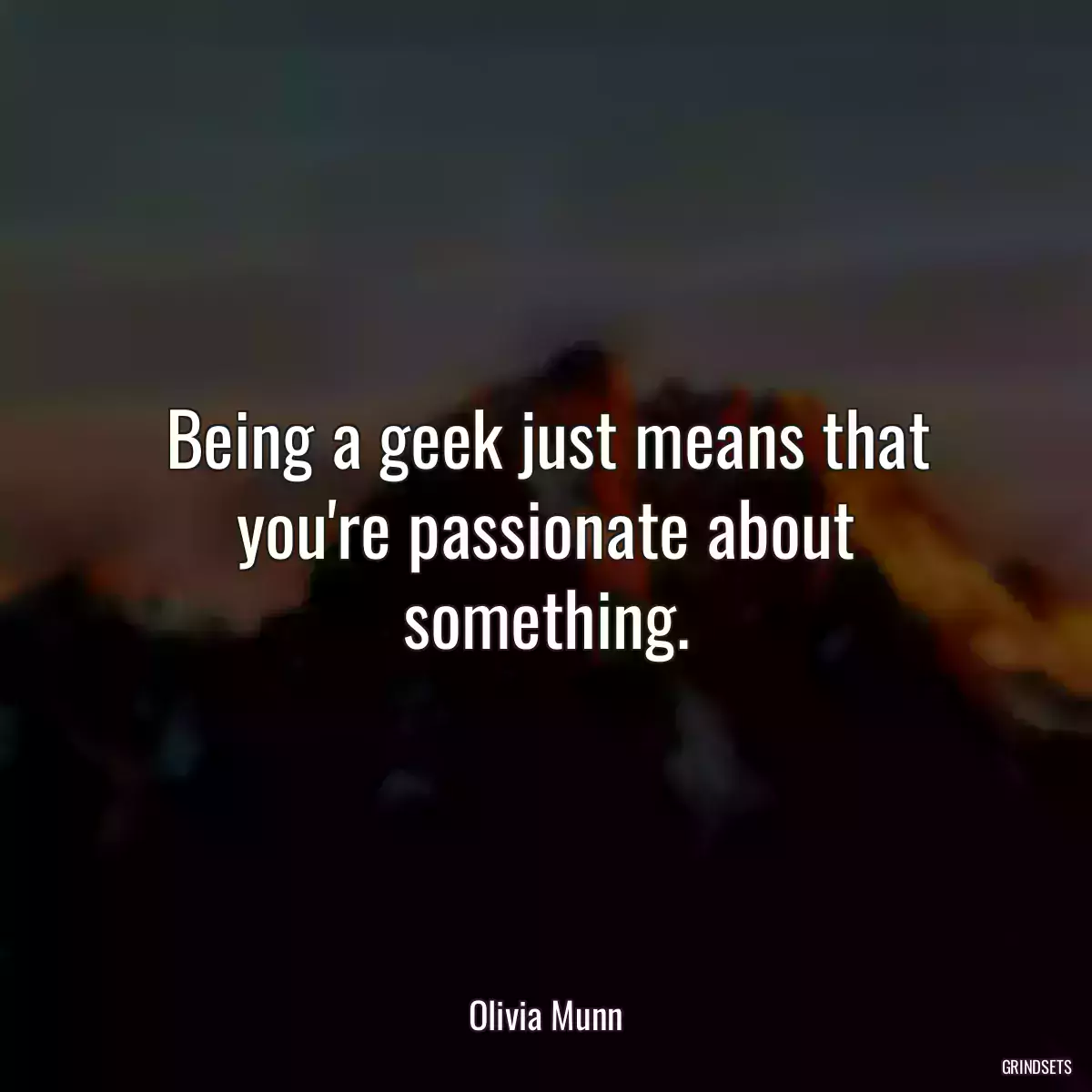 Being a geek just means that you\'re passionate about something.