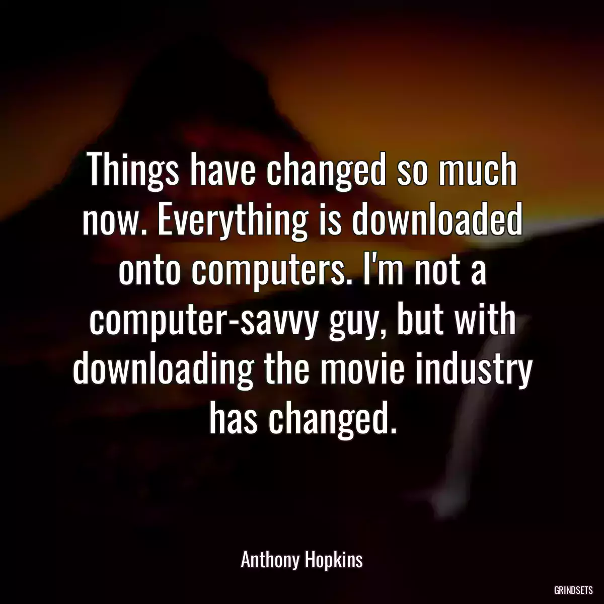 Things have changed so much now. Everything is downloaded onto computers. I\'m not a computer-savvy guy, but with downloading the movie industry has changed.