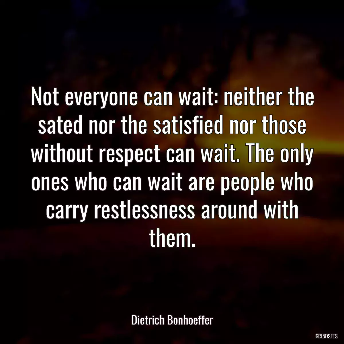 Not everyone can wait: neither the sated nor the satisfied nor those without respect can wait. The only ones who can wait are people who carry restlessness around with them.