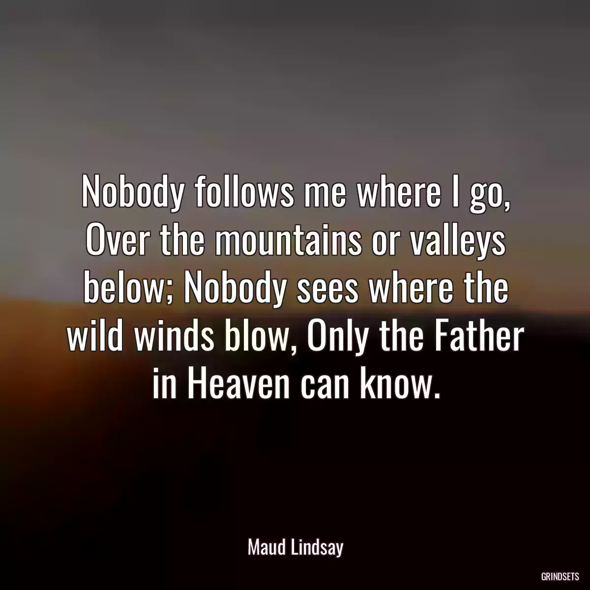 Nobody follows me where I go, Over the mountains or valleys below; Nobody sees where the wild winds blow, Only the Father in Heaven can know.