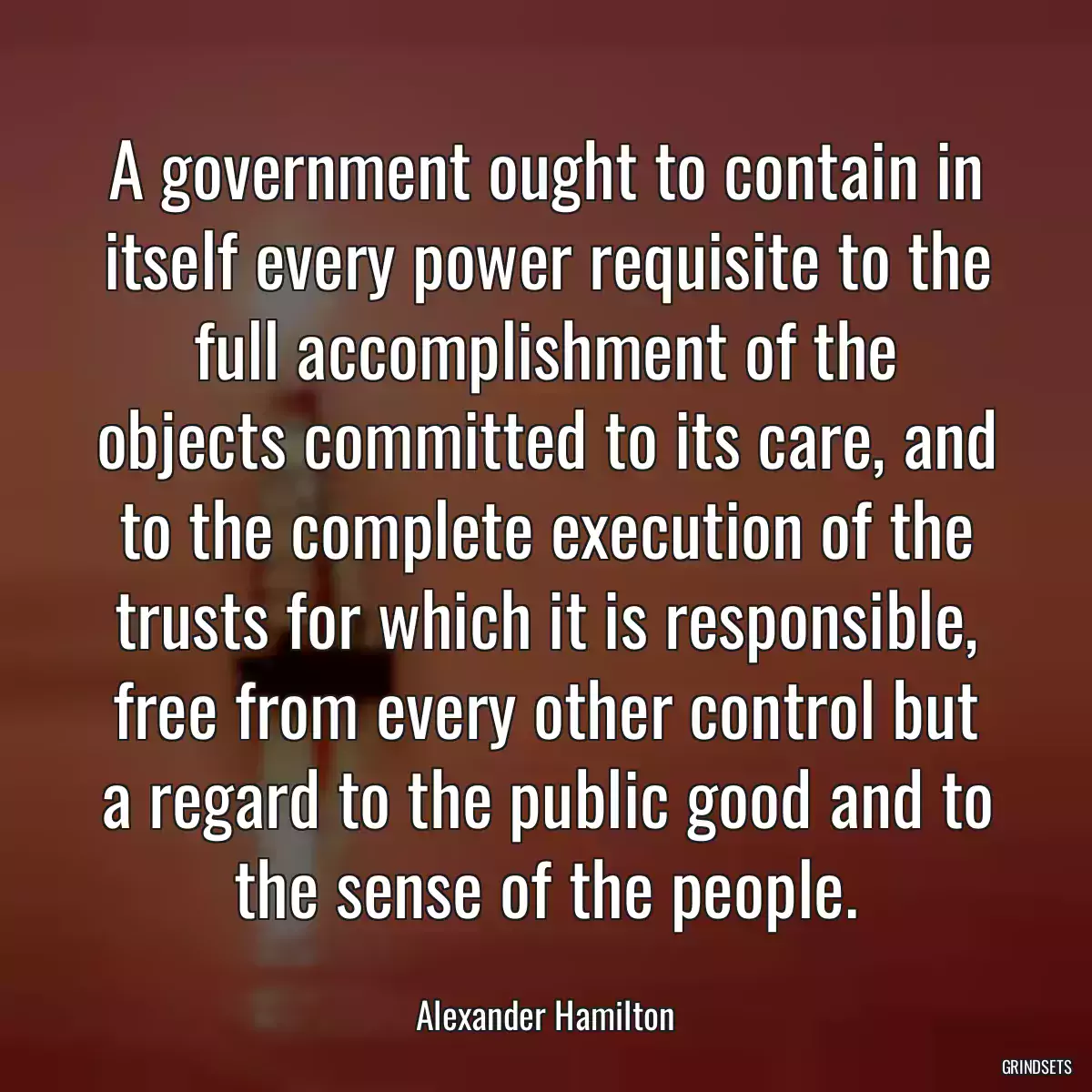 A government ought to contain in itself every power requisite to the full accomplishment of the objects committed to its care, and to the complete execution of the trusts for which it is responsible, free from every other control but a regard to the public good and to the sense of the people.