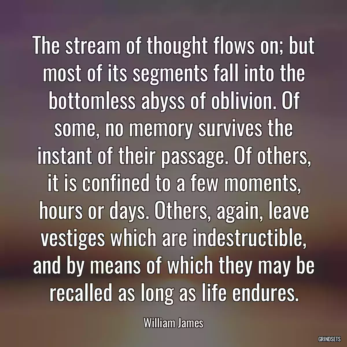 The stream of thought flows on; but most of its segments fall into the bottomless abyss of oblivion. Of some, no memory survives the instant of their passage. Of others, it is confined to a few moments, hours or days. Others, again, leave vestiges which are indestructible, and by means of which they may be recalled as long as life endures.