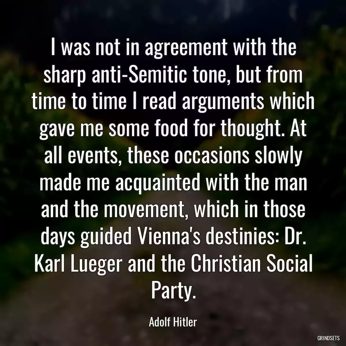 I was not in agreement with the sharp anti-Semitic tone, but from time to time I read arguments which gave me some food for thought. At all events, these occasions slowly made me acquainted with the man and the movement, which in those days guided Vienna\'s destinies: Dr. Karl Lueger and the Christian Social Party.