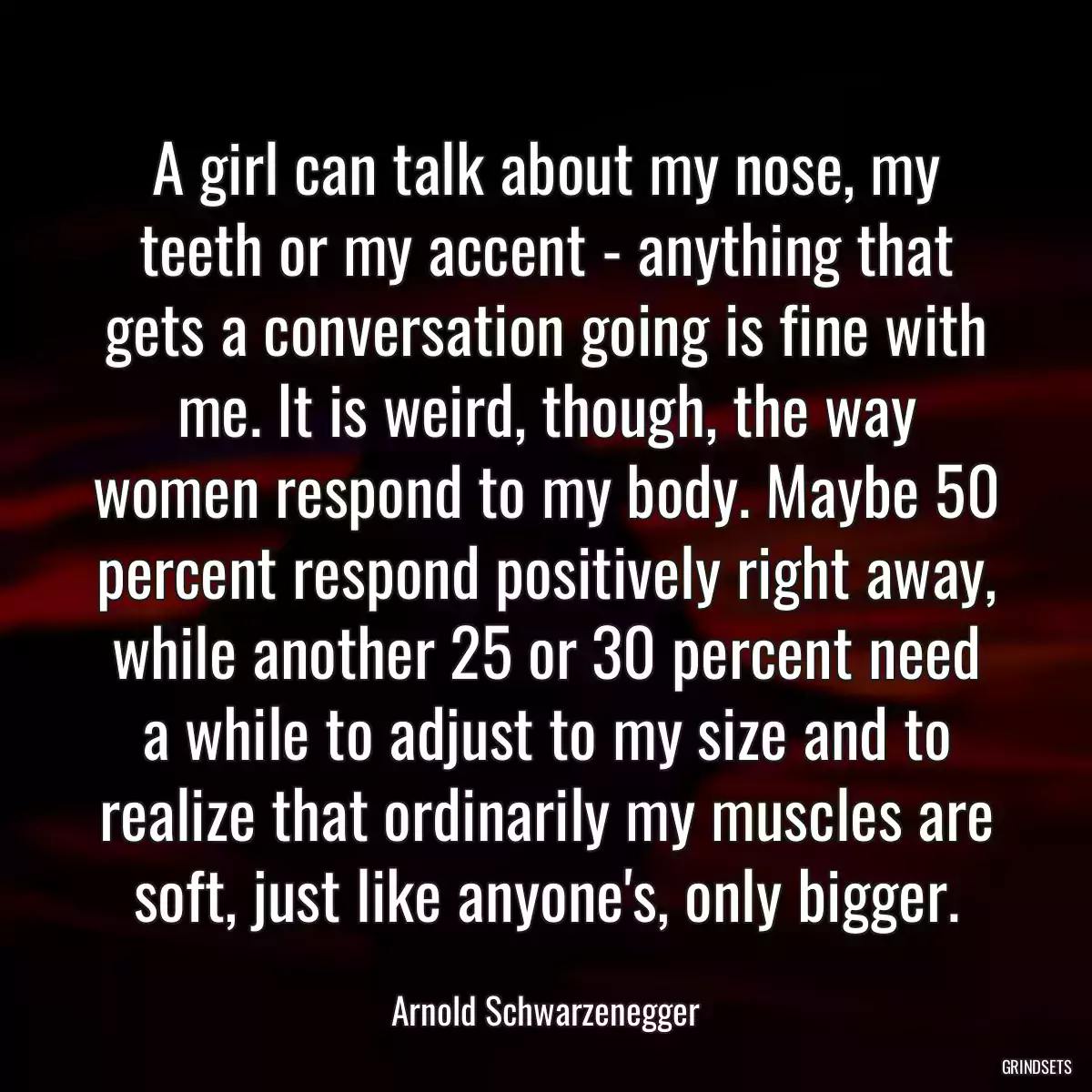 A girl can talk about my nose, my teeth or my accent - anything that gets a conversation going is fine with me. It is weird, though, the way women respond to my body. Maybe 50 percent respond positively right away, while another 25 or 30 percent need a while to adjust to my size and to realize that ordinarily my muscles are soft, just like anyone\'s, only bigger.