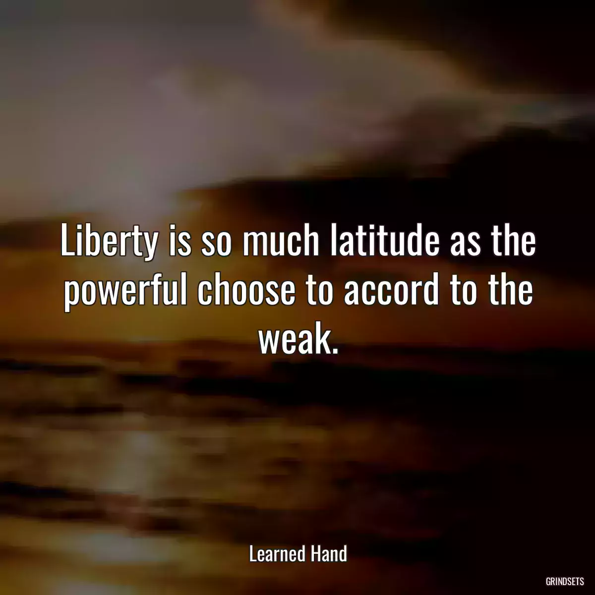 Liberty is so much latitude as the powerful choose to accord to the weak.