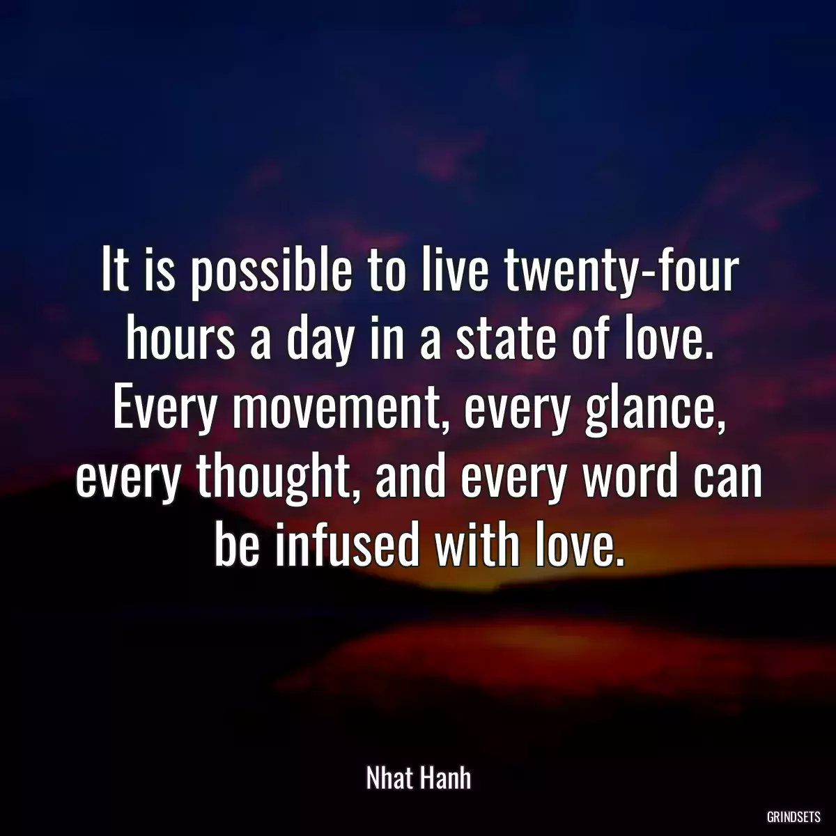 It is possible to live twenty-four hours a day in a state of love. Every movement, every glance, every thought, and every word can be infused with love.