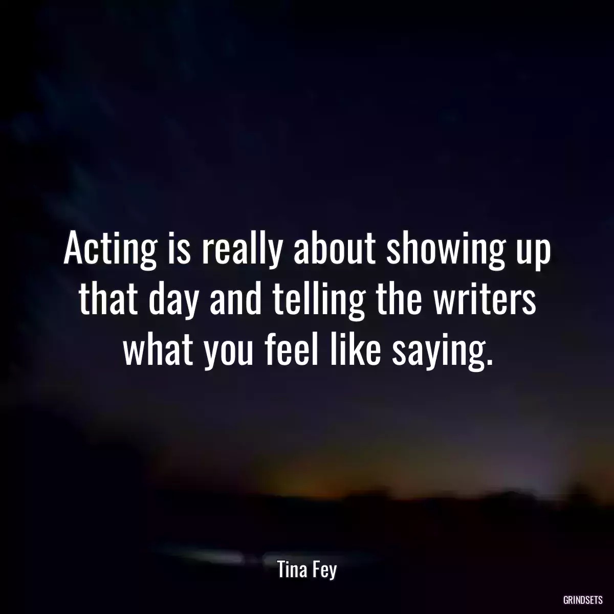 Acting is really about showing up that day and telling the writers what you feel like saying.