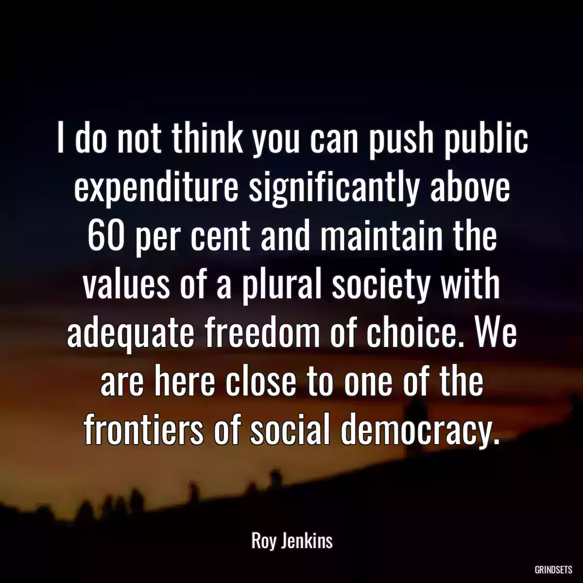 I do not think you can push public expenditure significantly above 60 per cent and maintain the values of a plural society with adequate freedom of choice. We are here close to one of the frontiers of social democracy.