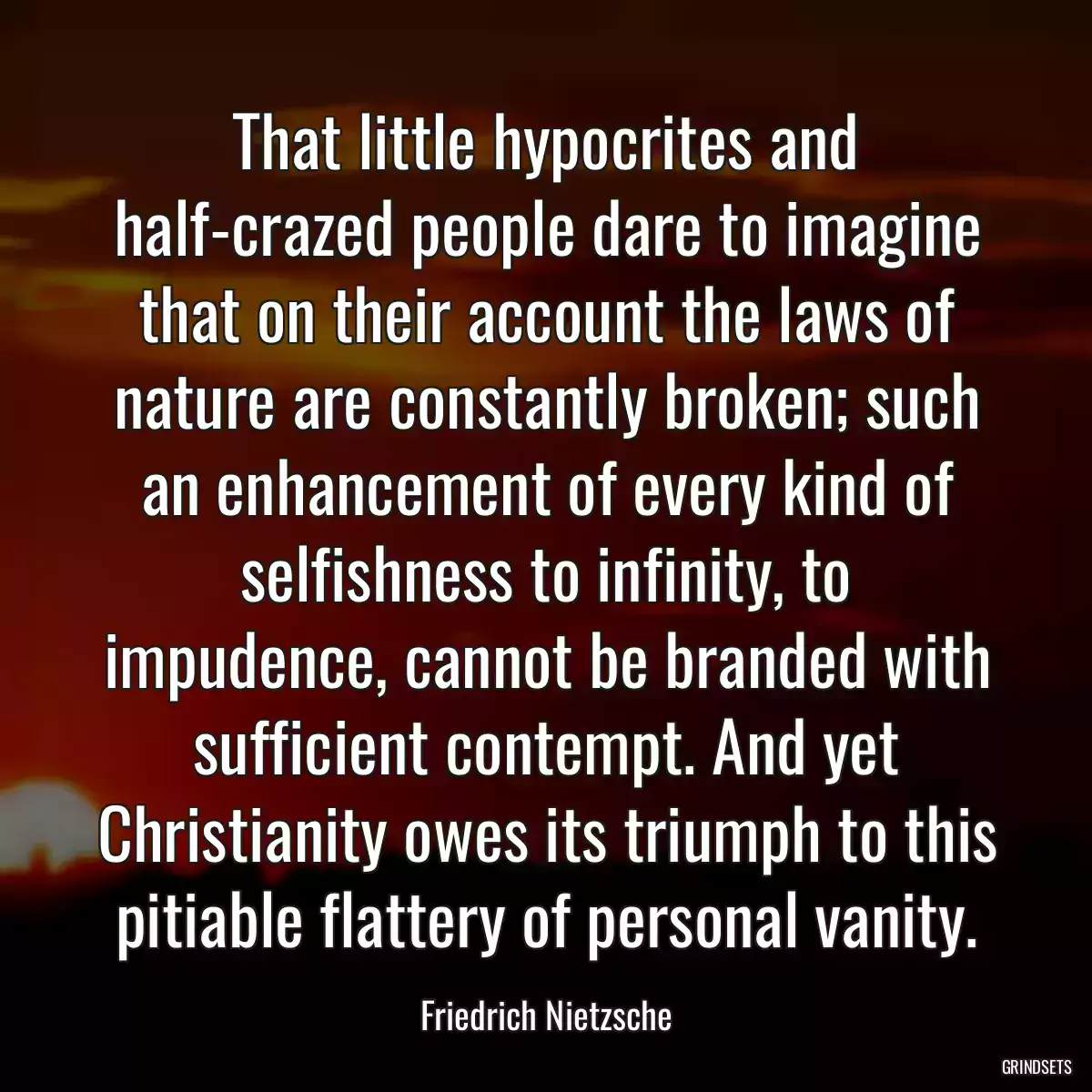 That little hypocrites and half-crazed people dare to imagine that on their account the laws of nature are constantly broken; such an enhancement of every kind of selfishness to infinity, to impudence, cannot be branded with sufficient contempt. And yet Christianity owes its triumph to this pitiable flattery of personal vanity.