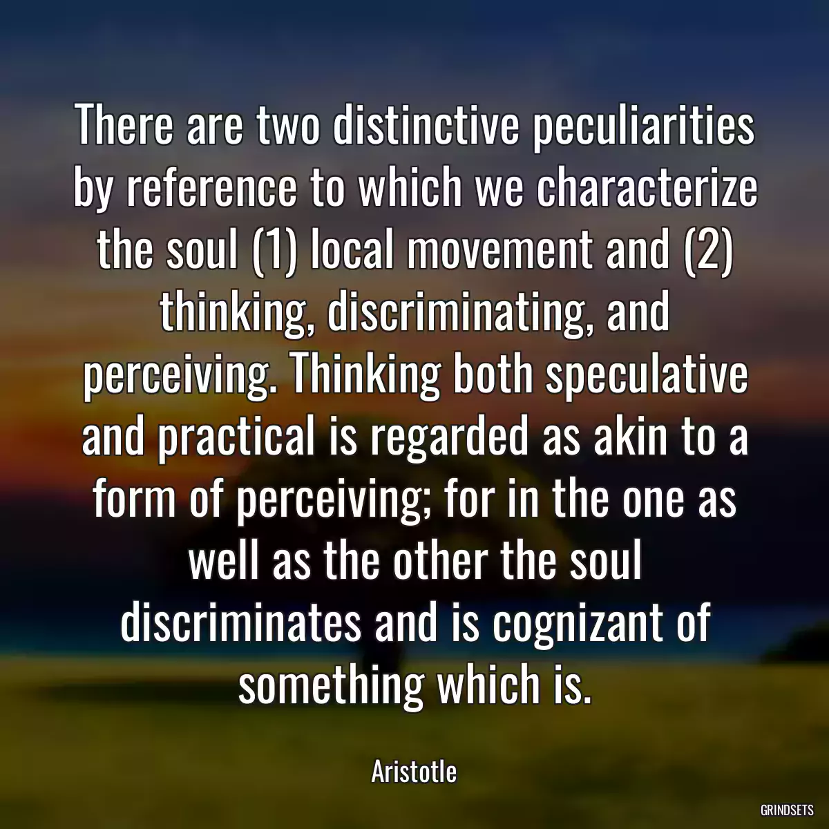 There are two distinctive peculiarities by reference to which we characterize the soul (1) local movement and (2) thinking, discriminating, and perceiving. Thinking both speculative and practical is regarded as akin to a form of perceiving; for in the one as well as the other the soul discriminates and is cognizant of something which is.