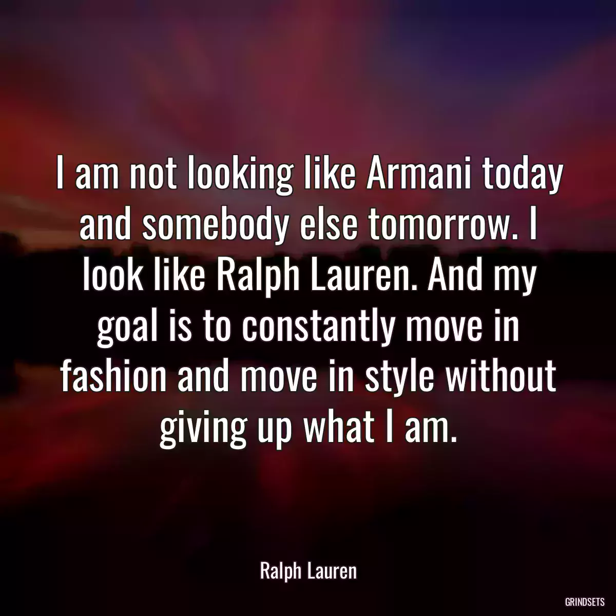 I am not looking like Armani today and somebody else tomorrow. I look like Ralph Lauren. And my goal is to constantly move in fashion and move in style without giving up what I am.