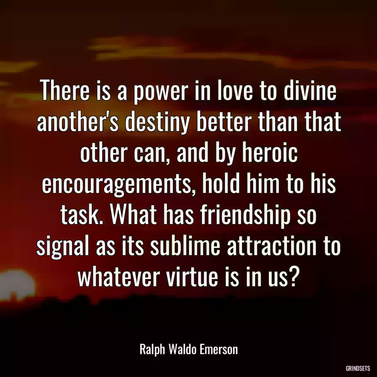 There is a power in love to divine another\'s destiny better than that other can, and by heroic encouragements, hold him to his task. What has friendship so signal as its sublime attraction to whatever virtue is in us?