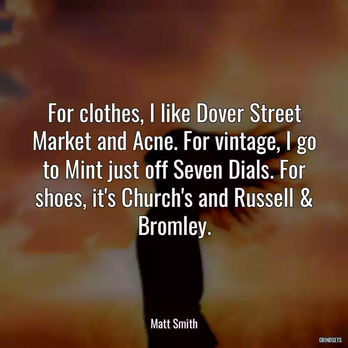 For clothes, I like Dover Street Market and Acne. For vintage, I go to Mint just off Seven Dials. For shoes, it\'s Church\'s and Russell & Bromley.