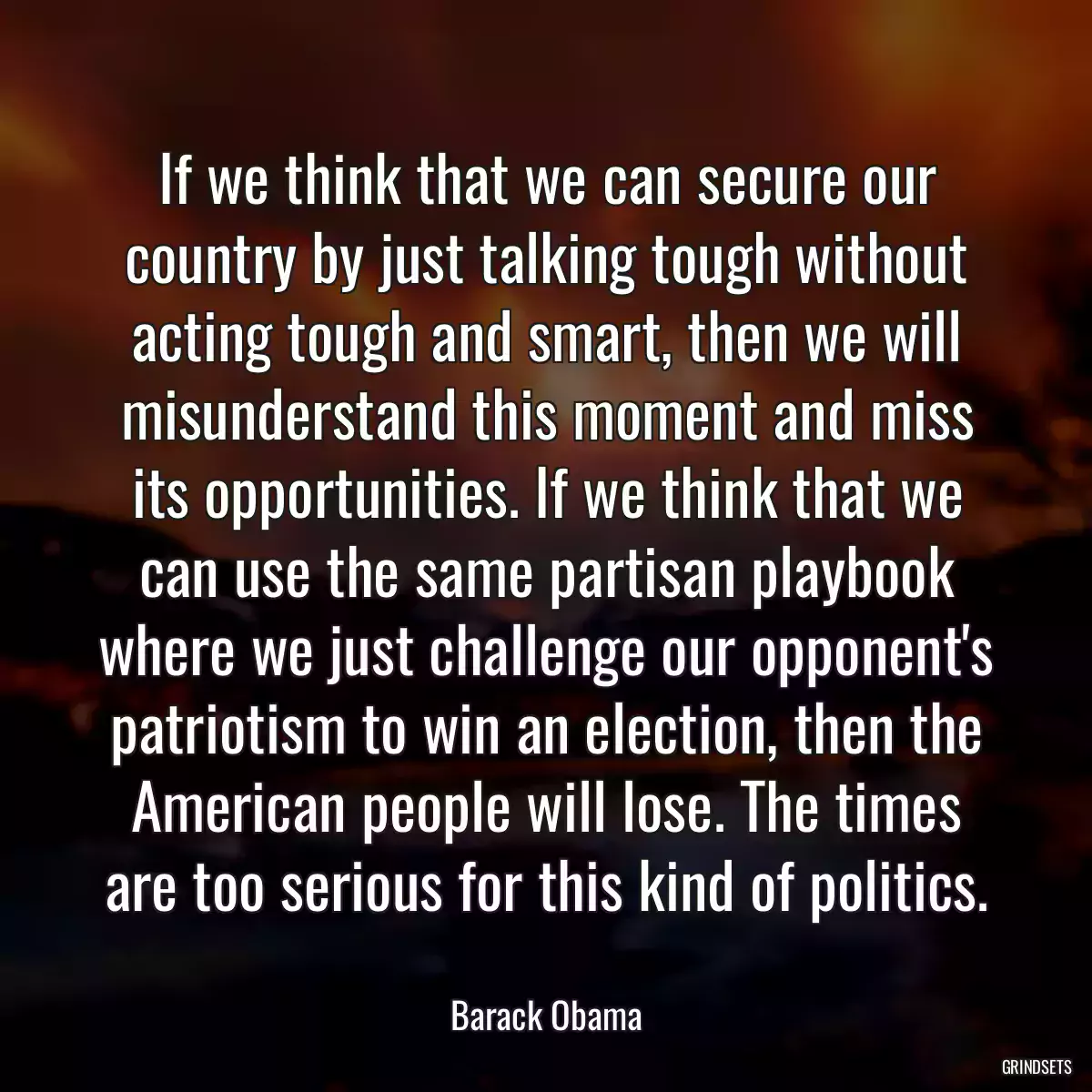 If we think that we can secure our country by just talking tough without acting tough and smart, then we will misunderstand this moment and miss its opportunities. If we think that we can use the same partisan playbook where we just challenge our opponent\'s patriotism to win an election, then the American people will lose. The times are too serious for this kind of politics.