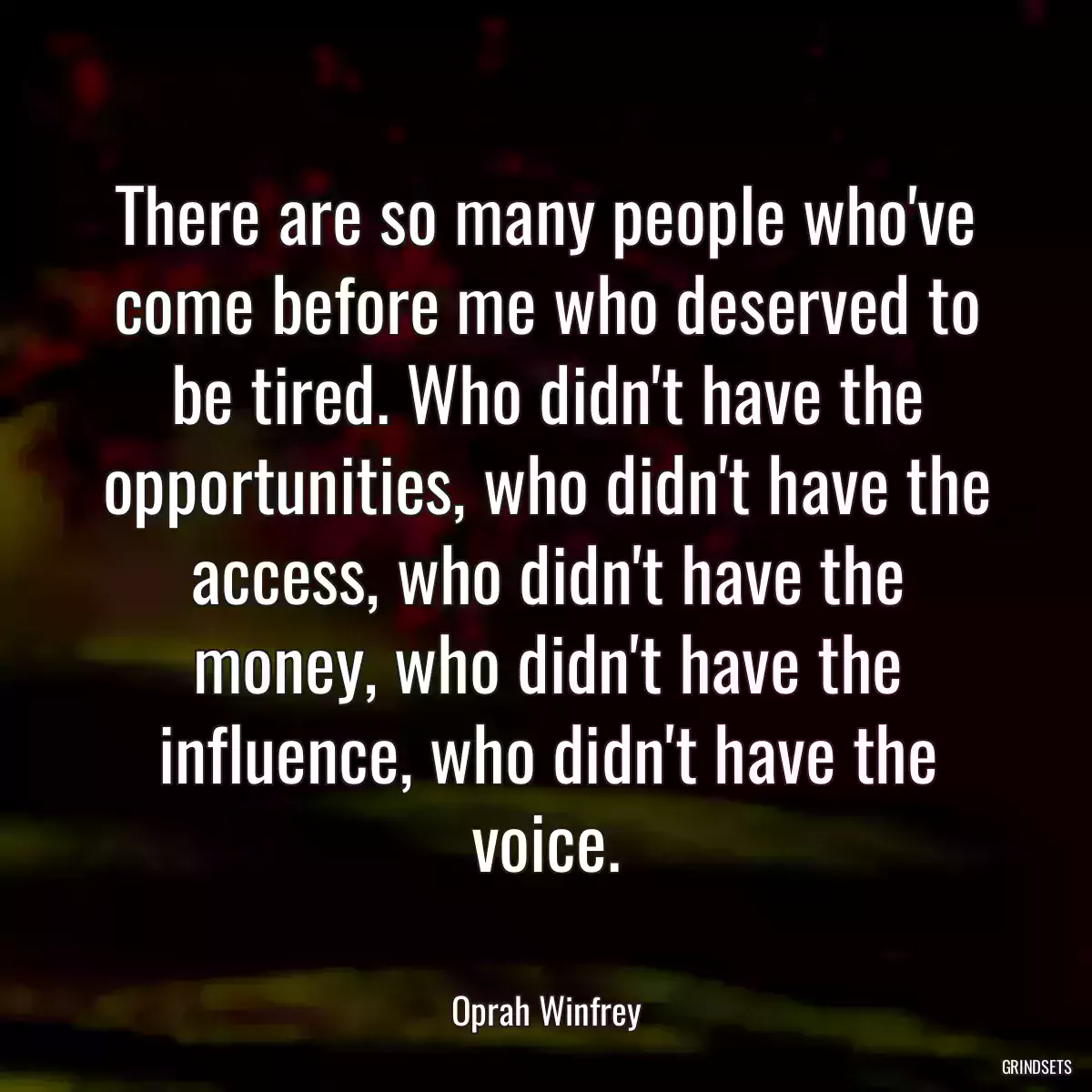 There are so many people who\'ve come before me who deserved to be tired. Who didn\'t have the opportunities, who didn\'t have the access, who didn\'t have the money, who didn\'t have the influence, who didn\'t have the voice.