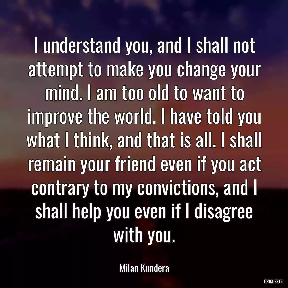 I understand you, and I shall not attempt to make you change your mind. I am too old to want to improve the world. I have told you what I think, and that is all. I shall remain your friend even if you act contrary to my convictions, and I shall help you even if I disagree with you.