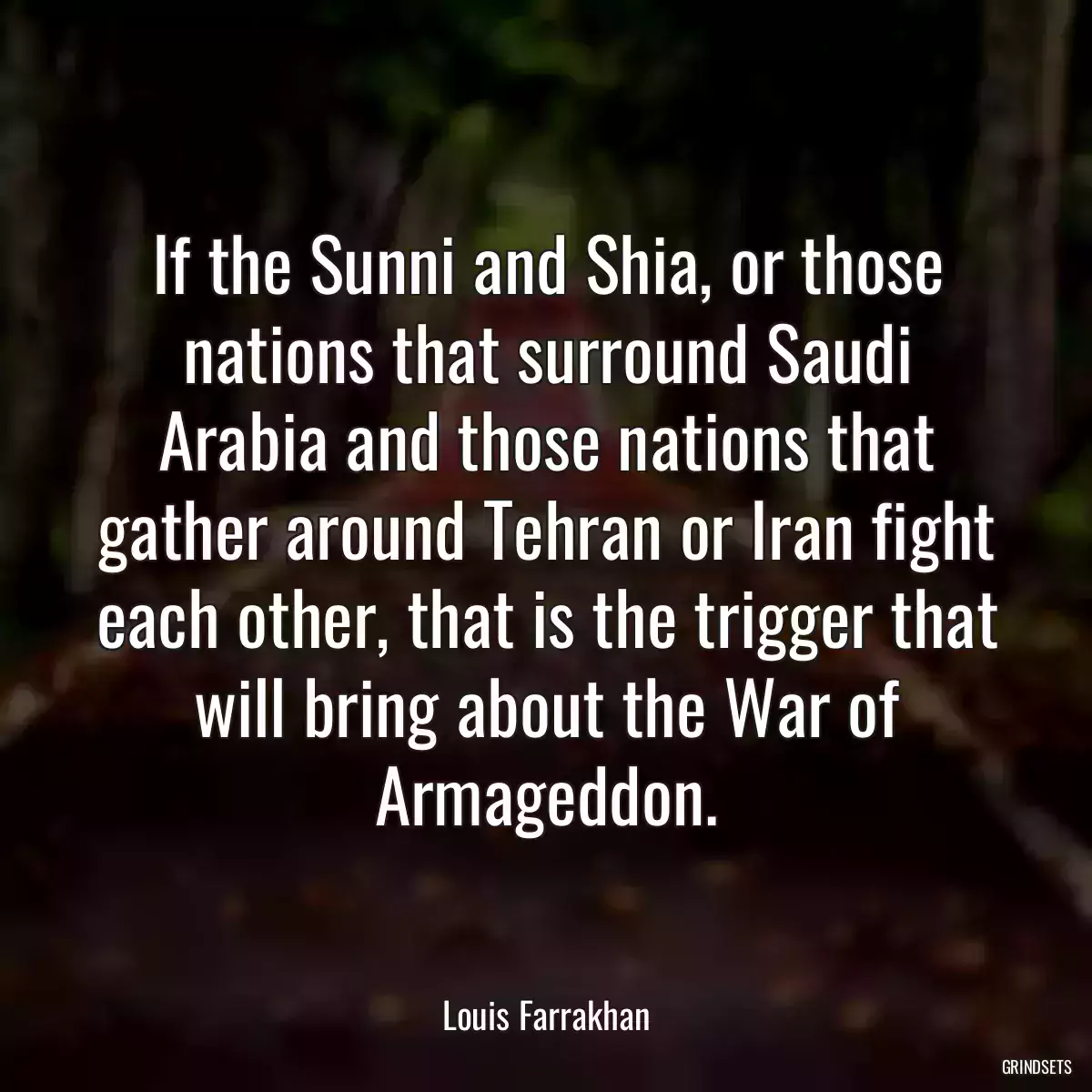 If the Sunni and Shia, or those nations that surround Saudi Arabia and those nations that gather around Tehran or Iran fight each other, that is the trigger that will bring about the War of Armageddon.