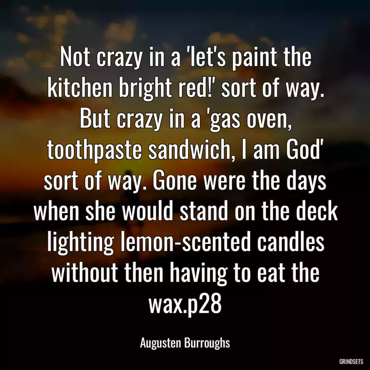 Not crazy in a \'let\'s paint the kitchen bright red!\' sort of way. But crazy in a \'gas oven, toothpaste sandwich, I am God\' sort of way. Gone were the days when she would stand on the deck lighting lemon-scented candles without then having to eat the wax.p28