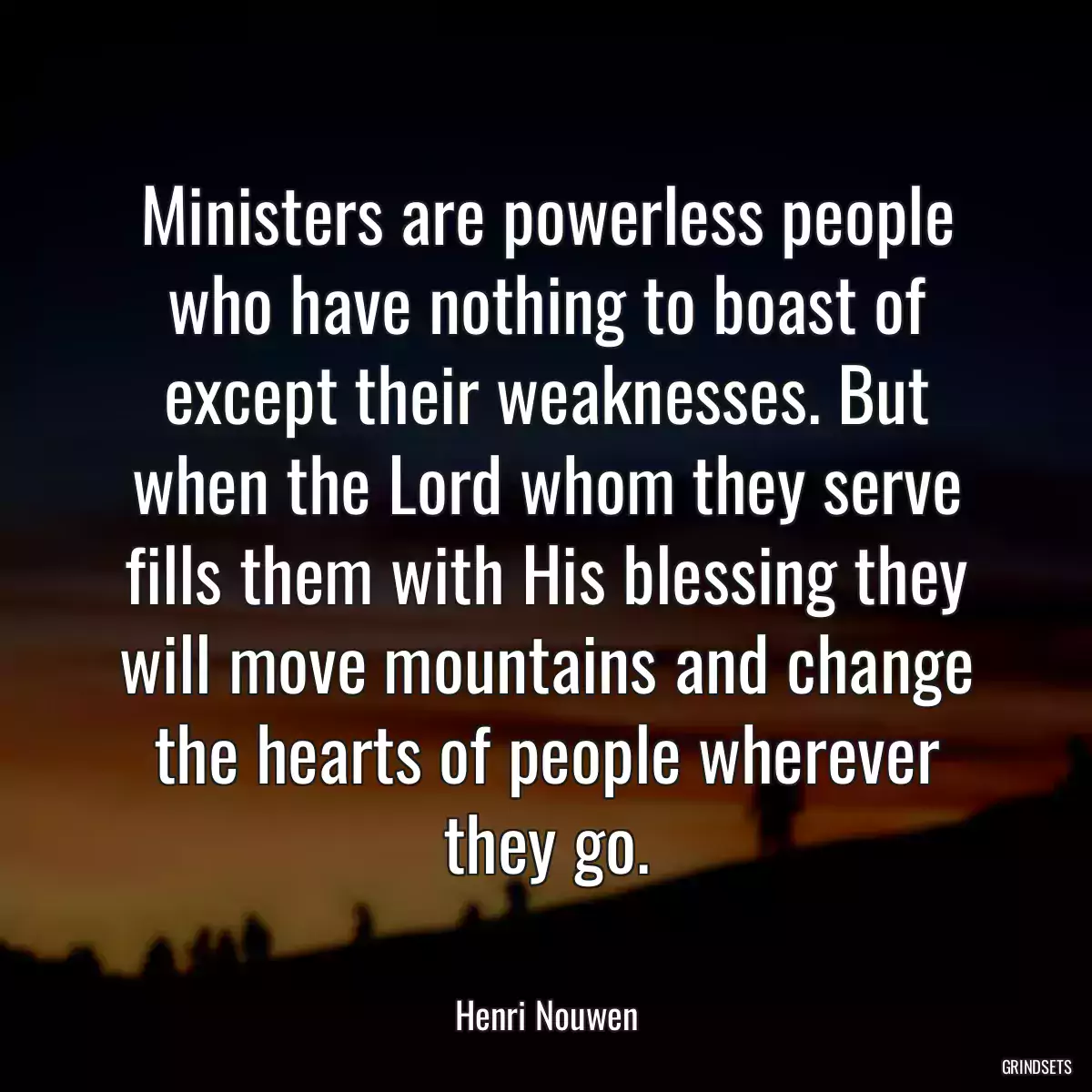 Ministers are powerless people who have nothing to boast of except their weaknesses. But when the Lord whom they serve fills them with His blessing they will move mountains and change the hearts of people wherever they go.