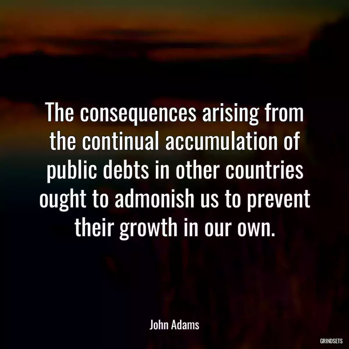 The consequences arising from the continual accumulation of public debts in other countries ought to admonish us to prevent their growth in our own.