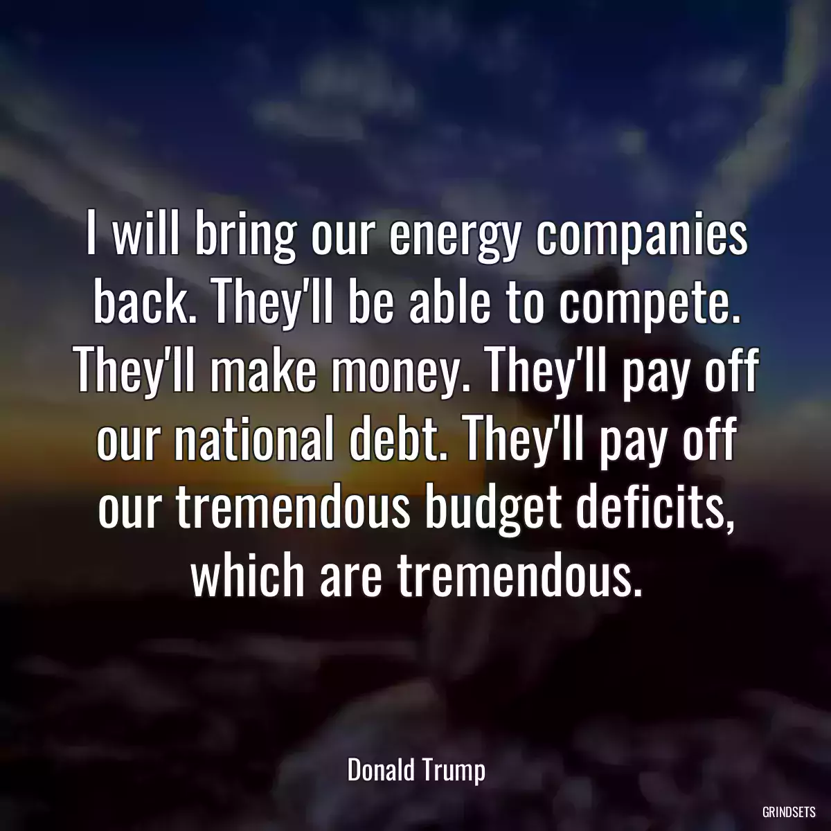 I will bring our energy companies back. They\'ll be able to compete. They\'ll make money. They\'ll pay off our national debt. They\'ll pay off our tremendous budget deficits, which are tremendous.