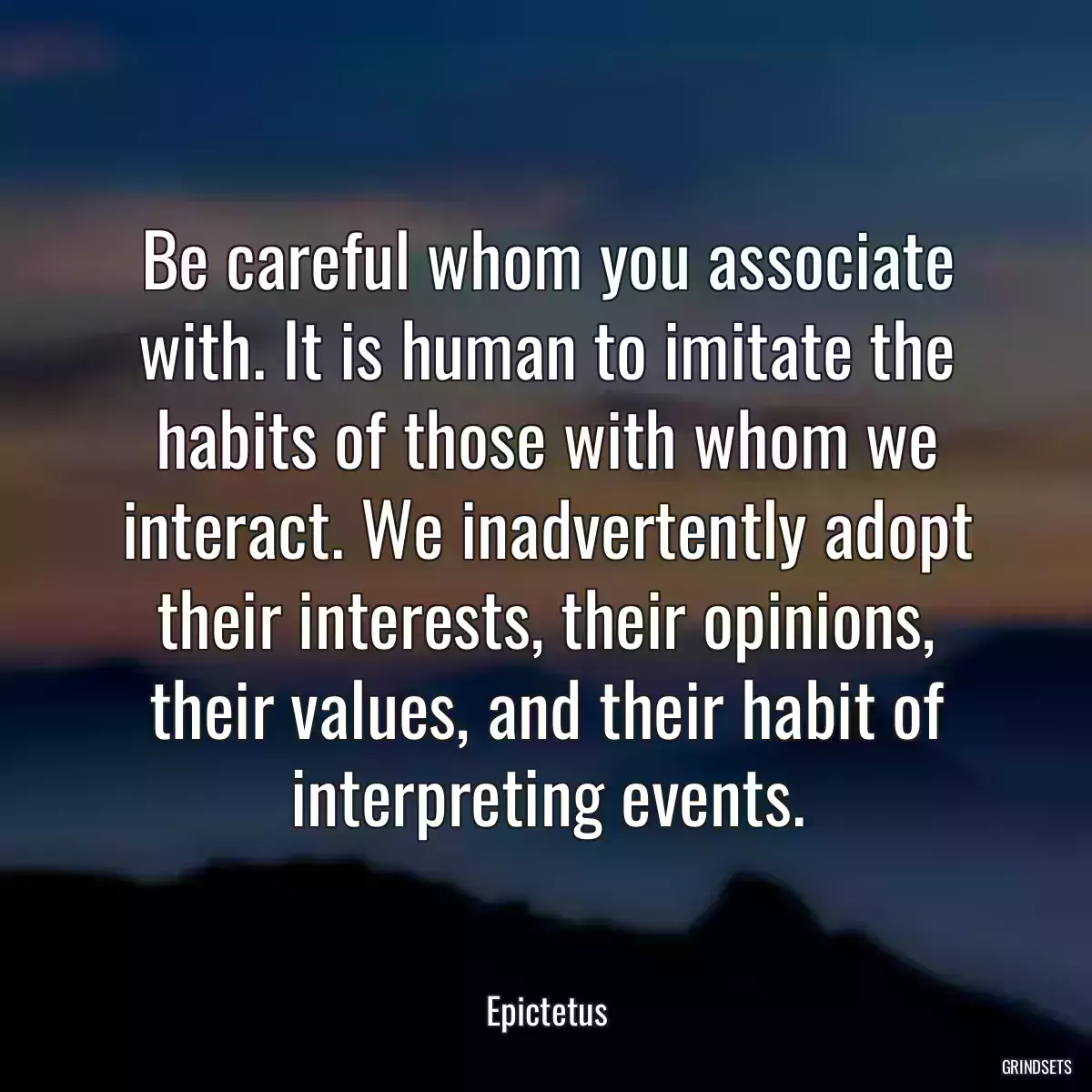 Be careful whom you associate with. It is human to imitate the habits of those with whom we interact. We inadvertently adopt their interests, their opinions, their values, and their habit of interpreting events.