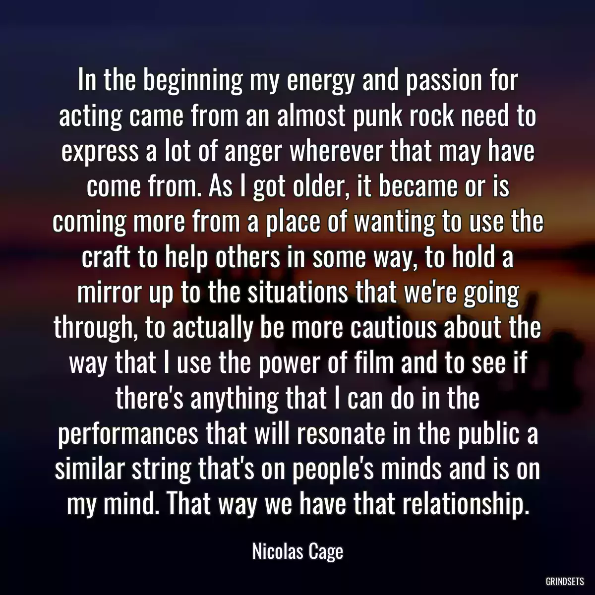 In the beginning my energy and passion for acting came from an almost punk rock need to express a lot of anger wherever that may have come from. As I got older, it became or is coming more from a place of wanting to use the craft to help others in some way, to hold a mirror up to the situations that we\'re going through, to actually be more cautious about the way that I use the power of film and to see if there\'s anything that I can do in the performances that will resonate in the public a similar string that\'s on people\'s minds and is on my mind. That way we have that relationship.