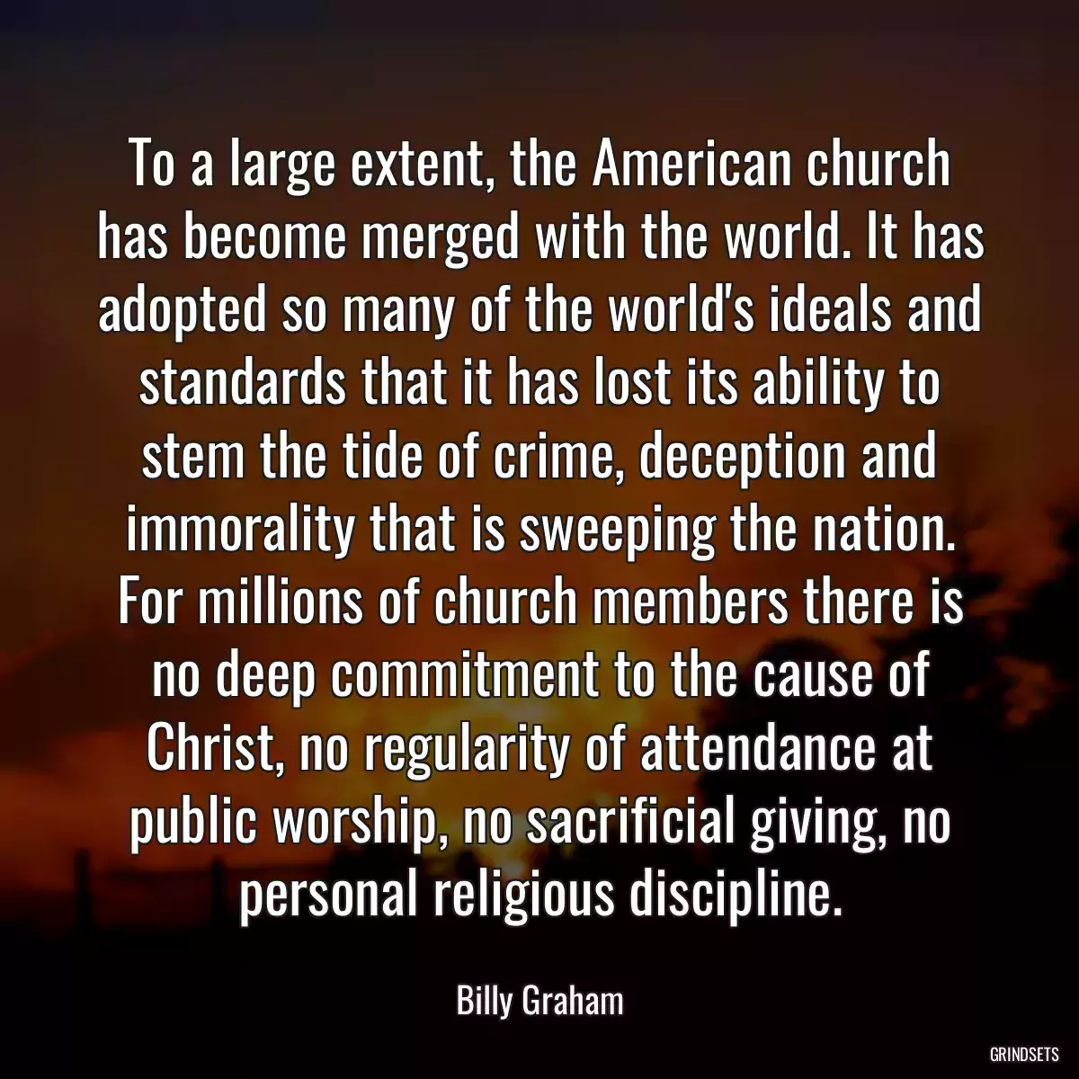 To a large extent, the American church has become merged with the world. It has adopted so many of the world\'s ideals and standards that it has lost its ability to stem the tide of crime, deception and immorality that is sweeping the nation. For millions of church members there is no deep commitment to the cause of Christ, no regularity of attendance at public worship, no sacrificial giving, no personal religious discipline.