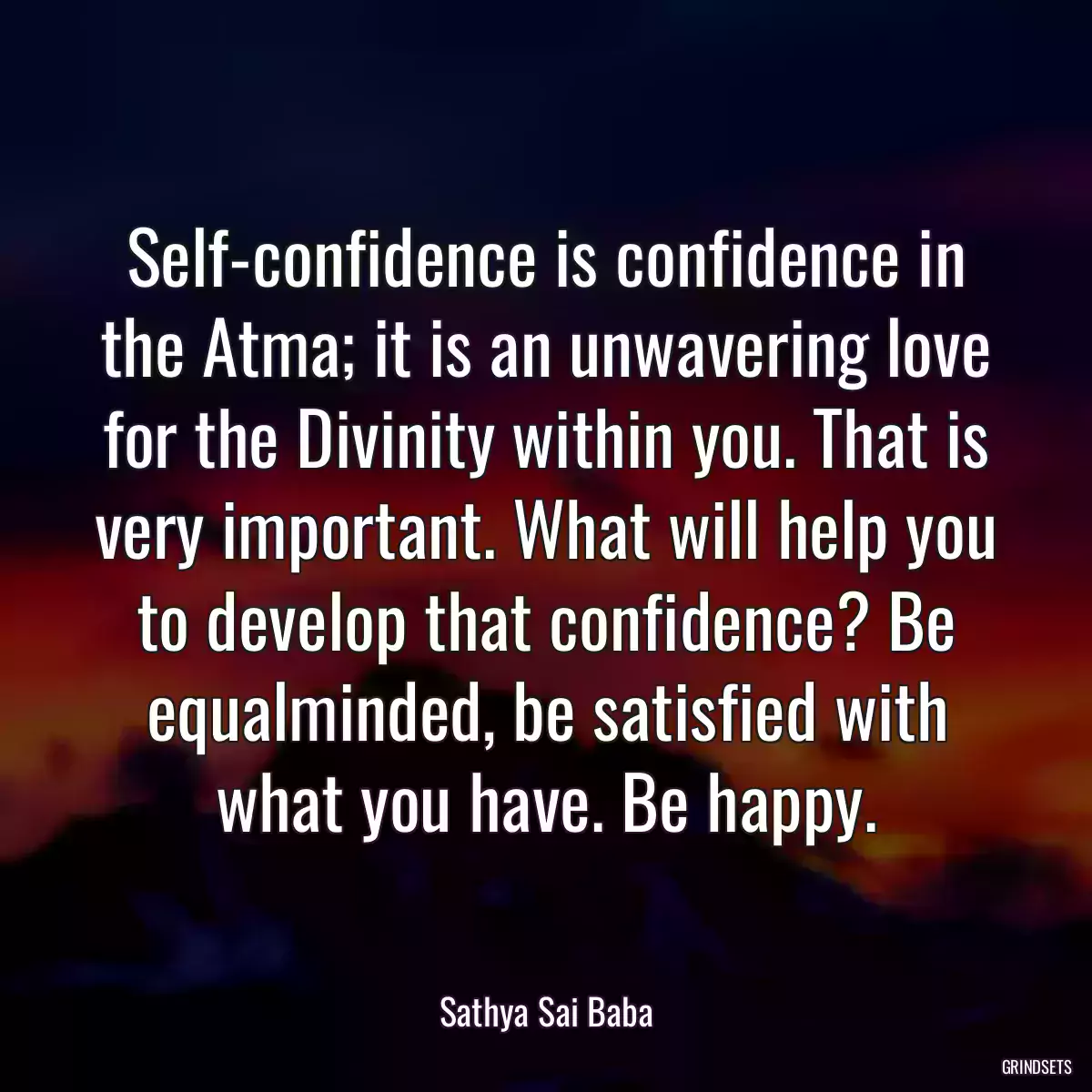 Self-confidence is confidence in the Atma; it is an unwavering love for the Divinity within you. That is very important. What will help you to develop that confidence? Be equalminded, be satisfied with what you have. Be happy.