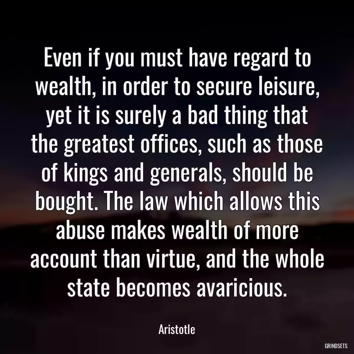 Even if you must have regard to wealth, in order to secure leisure, yet it is surely a bad thing that the greatest offices, such as those of kings and generals, should be bought. The law which allows this abuse makes wealth of more account than virtue, and the whole state becomes avaricious.